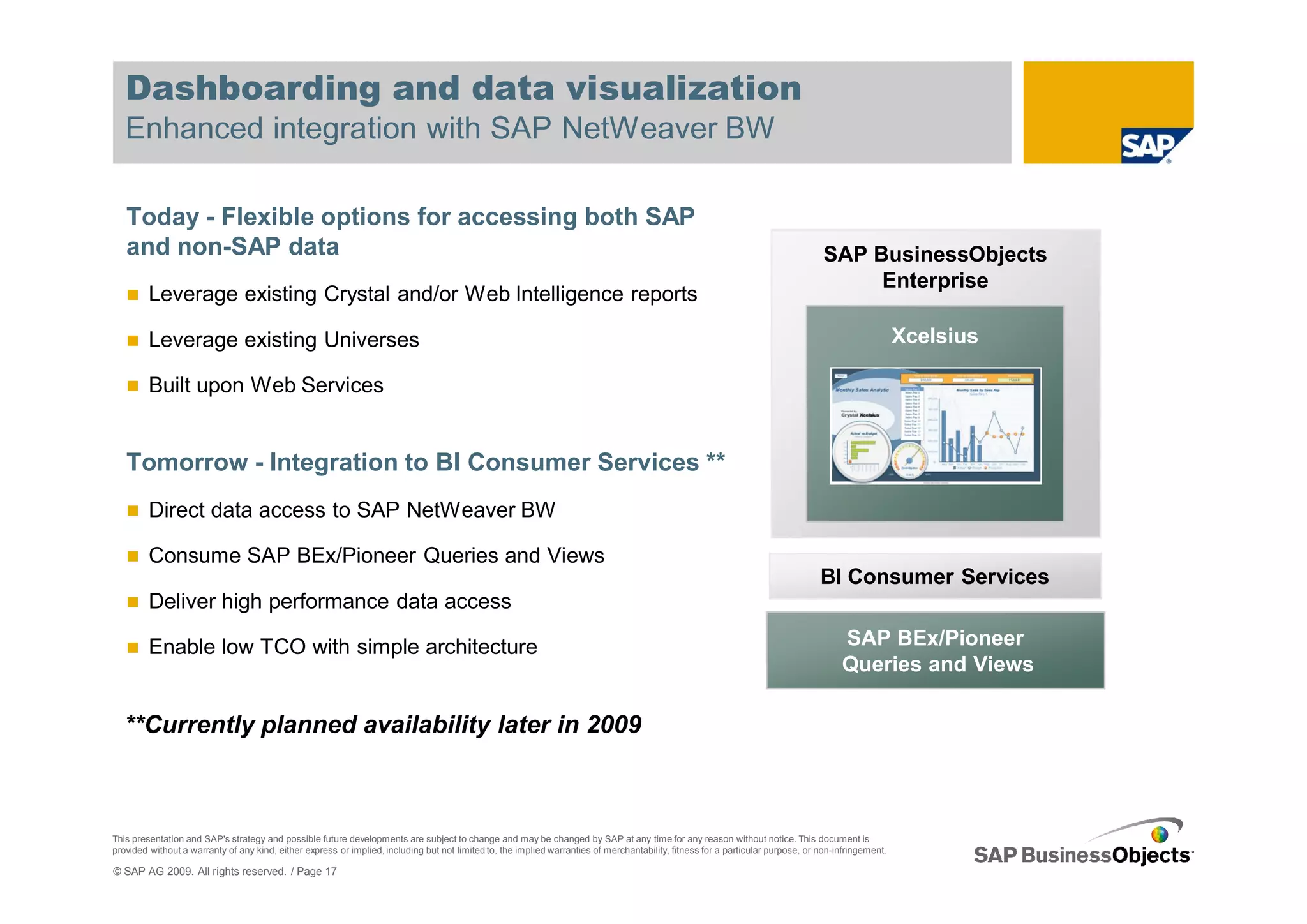 Dashboarding and data visualization
   Enhanced integration with SAP NetWeaver BW

   Today - Flexible options for accessing both SAP
   and non-SAP data                                                                                                                                                                SAP BusinessObjects
                                                                                                                                                                                        Enterprise
         Leverage existing Crystal and/or Web Intelligence reports

         Leverage existing Universes                                                                                                                                                                  Xcelsius

         Built upon Web Services


   Tomorrow - Integration to BI Consumer Services **
         Direct data access to SAP NetWeaver BW

         Consume SAP BEx/Pioneer Queries and Views
                                                                                                                                                                                  BI Consumer Services
         Deliver high performance data access

         Enable low TCO with simple architecture                                                                                                                                       SAP BEx/Pioneer
                                                                                                                                                                                       Queries and Views

   **Currently planned availability later in 2009



This presentation and SAP's strategy and possible future developments are subject to change and may be changed by SAP at any time for any reason without notice. This document is
provided without a warranty of any kind, either express or implied, including but not limited to, the implied warranties of merchantability, fitness for a particular purpose, or non-infringement.

© SAP AG 2009. All rights reserved. / Page 17
 