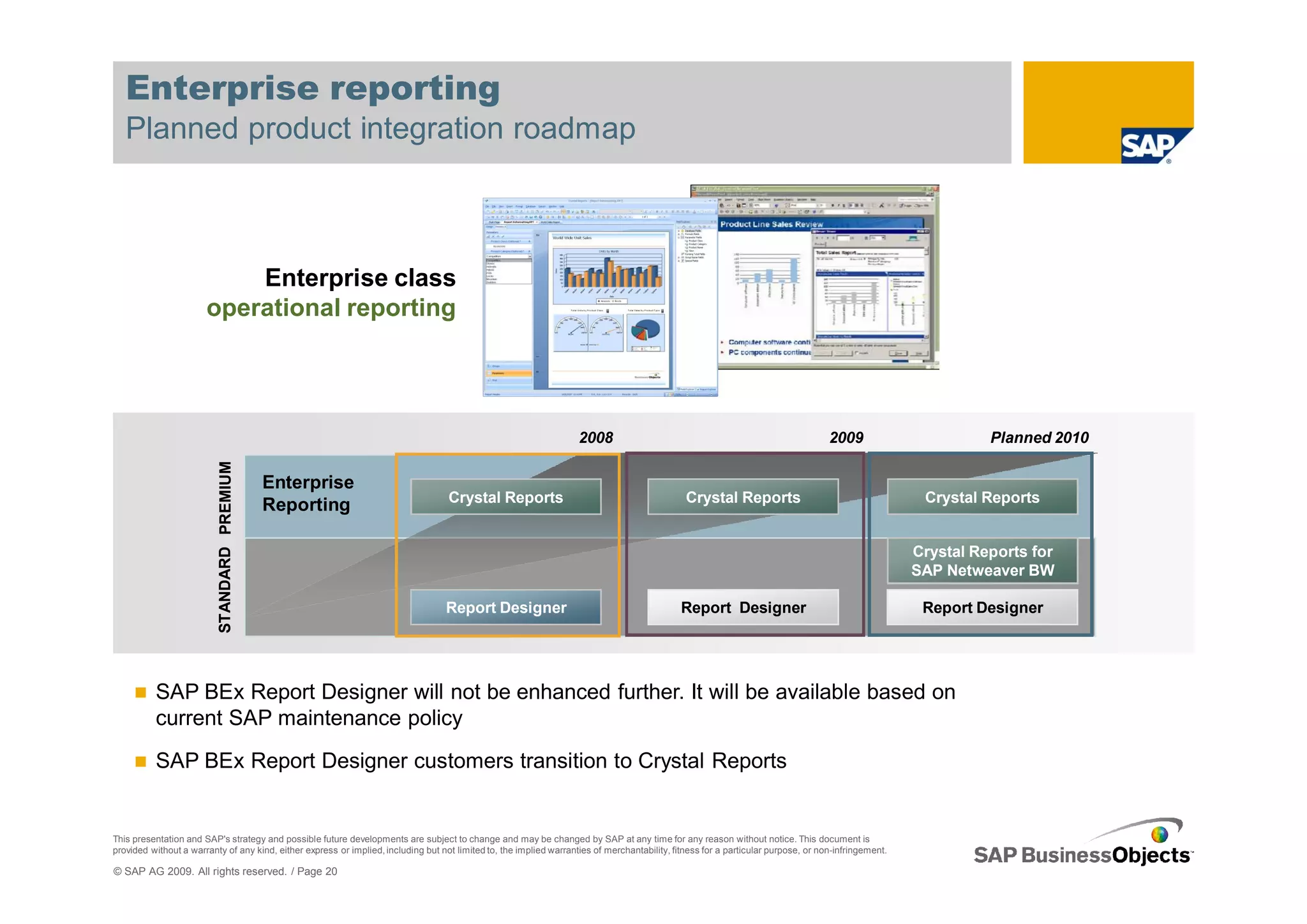 Enterprise reporting
   Planned product integration roadmap



                           Enterprise class
                       operational reporting




                                                                                                                     2008                                                           2009                        Planned 2010
                          STANDARD PREMIUM




                                             Enterprise
                                                                                    Crystal Reports                                             Crystal Reports                                        Crystal Reports
                                             Reporting

                                                                                                                                                                                                      Crystal Reports for
                                                                                                                                                                                                      SAP Netweaver BW

                                                                                   Report Designer                                             Report Designer                                         Report Designer




          SAP BEx Report Designer will not be enhanced further. It will be available based on
          current SAP maintenance policy
          SAP BEx Report Designer customers transition to Crystal Reports


This presentation and SAP's strategy and possible future developments are subject to change and may be changed by SAP at any time for any reason without notice. This document is
provided without a warranty of any kind, either express or implied, including but not limited to, the implied warranties of merchantability, fitness for a particular purpose, or non-infringement.

© SAP AG 2009. All rights reserved. / Page 20
 