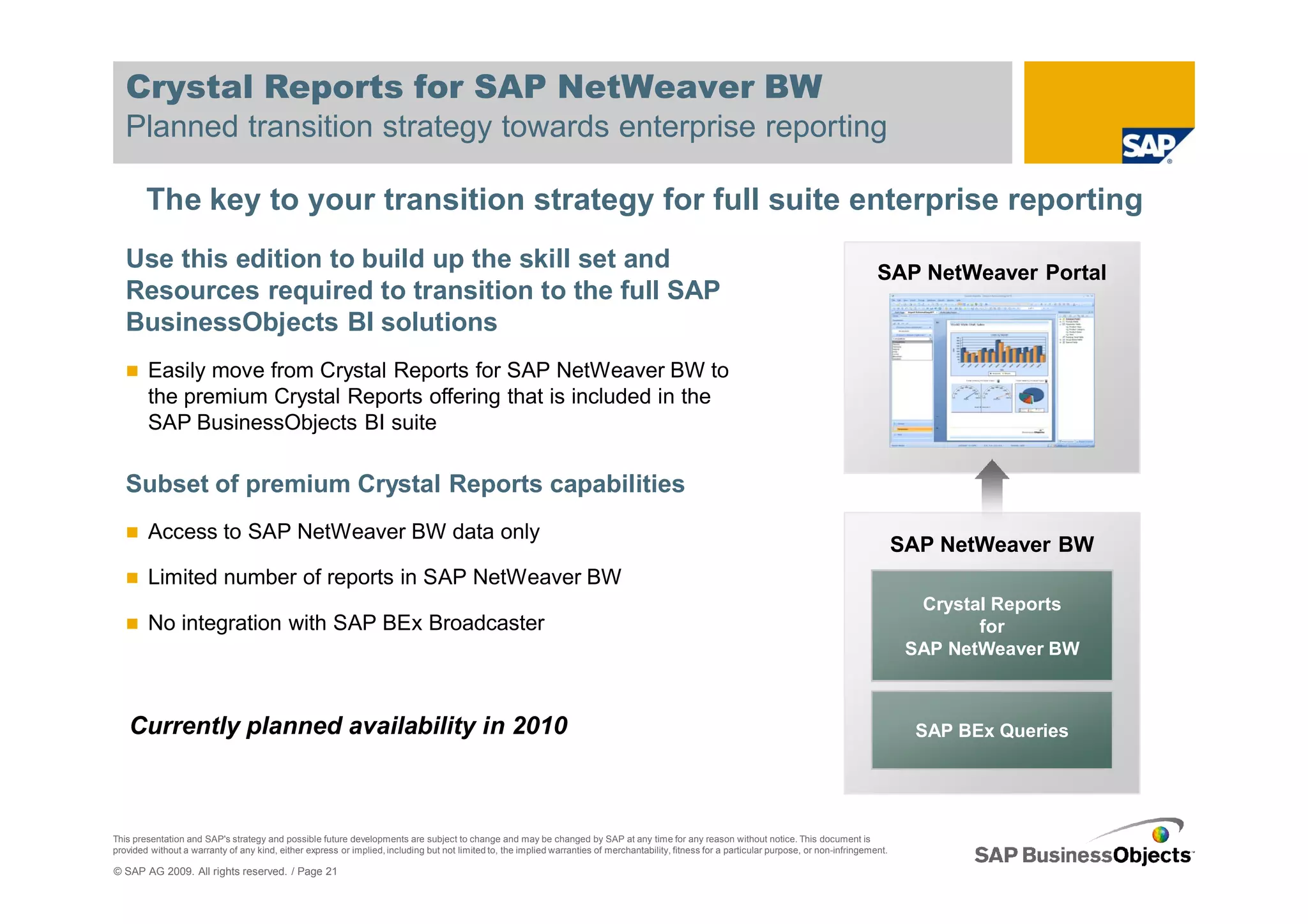Crystal Reports for SAP NetWeaver BW
   Planned transition strategy towards enterprise reporting

        The key to your transition strategy for full suite enterprise reporting
   Use this edition to build up the skill set and                                                                                                                                               SAP NetWeaver Portal
   Resources required to transition to the full SAP
   BusinessObjects BI solutions
        Easily move from Crystal Reports for SAP NetWeaver BW to
        the premium Crystal Reports offering that is included in the
        SAP BusinessObjects BI suite

   Subset of premium Crystal Reports capabilities
        Access to SAP NetWeaver BW data only
                                                                                                                                                                                                      SAP NetWeaver BW
        Limited number of reports in SAP NetWeaver BW
                                                                                                                                                                                                        Crystal Reports
        No integration with SAP BEx Broadcaster                                                                                                                                                               for
                                                                                                                                                                                                       SAP NetWeaver BW



    Currently planned availability in 2010                                                                                                                                                             SAP BEx Queries




This presentation and SAP's strategy and possible future developments are subject to change and may be changed by SAP at any time for any reason without notice. This document is
provided without a warranty of any kind, either express or implied, including but not limited to, the implied warranties of merchantability, fitness for a particular purpose, or non-infringement.

© SAP AG 2009. All rights reserved. / Page 21
 