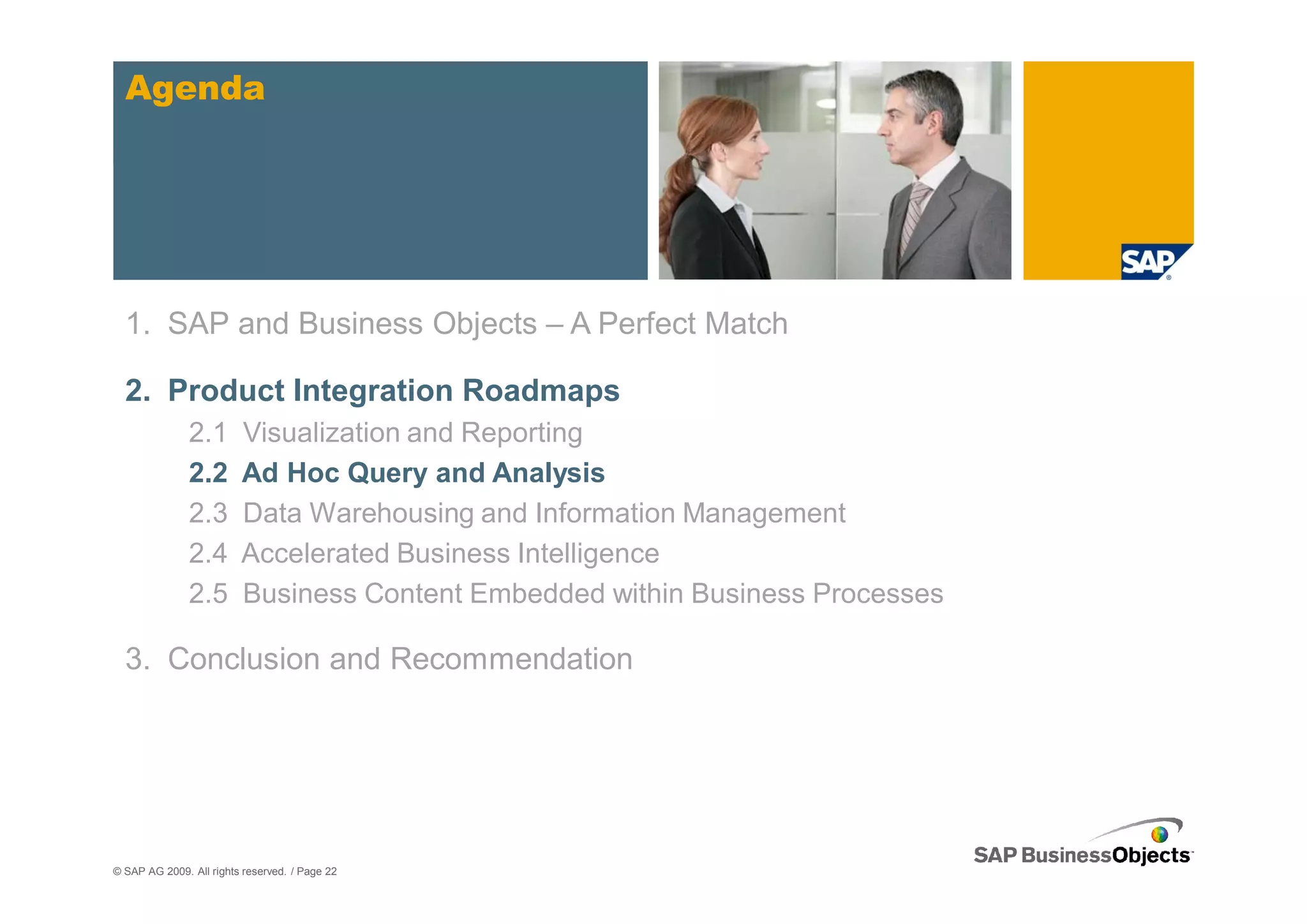 Agenda




  1. SAP and Business Objects – A Perfect Match

  2. Product Integration Roadmaps
               2.1       Visualization and Reporting
               2.2       Ad Hoc Query and Analysis
               2.3       Data Warehousing and Information Management
               2.4       Accelerated Business Intelligence
               2.5       Business Content Embedded within Business Processes

  3. Conclusion and Recommendation




© SAP AG 2009. All rights reserved. / Page 22
 