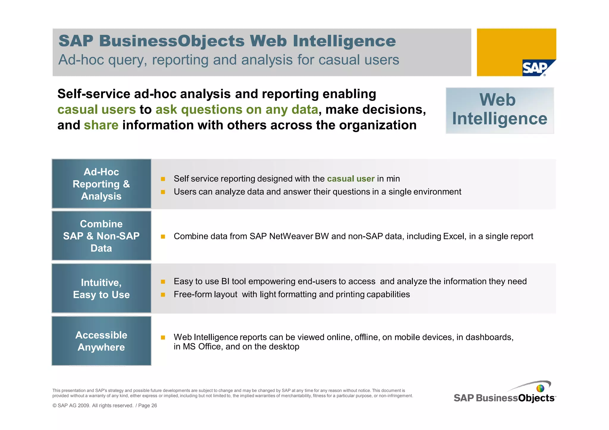 SAP BusinessObjects Web Intelligence
   Ad-hoc query, reporting and analysis for casual users

  Self-service ad-hoc analysis and reporting enabling
  casual users to ask questions on any data, make decisions,
                                                                                                                                                                                                          Web
  and share information with others across the organization                                                                                                                                           Intelligence

            Ad-Hoc
                                                                 Self service reporting designed with the casual user in min
          Reporting &
                                                                 Users can analyze data and answer their questions in a single environment
           Analysis

       Combine
     SAP & Non-SAP                                               Combine data from SAP NetWeaver BW and non-SAP data, including Excel, in a single report
          Data


            Intuitive,                                           Easy to use BI tool empowering end-users to access and analyze the information they need
           Easy to Use                                           Free-form layout with light formatting and printing capabilities



            Accessible                                           Web Intelligence reports can be viewed online, offline, on mobile devices, in dashboards,
            Anywhere                                             in MS Office, and on the desktop



This presentation and SAP's strategy and possible future developments are subject to change and may be changed by SAP at any time for any reason without notice. This document is
provided without a warranty of any kind, either express or implied, including but not limited to, the implied warranties of merchantability, fitness for a particular purpose, or non-infringement.

© SAP AG 2009. All rights reserved. / Page 26
 