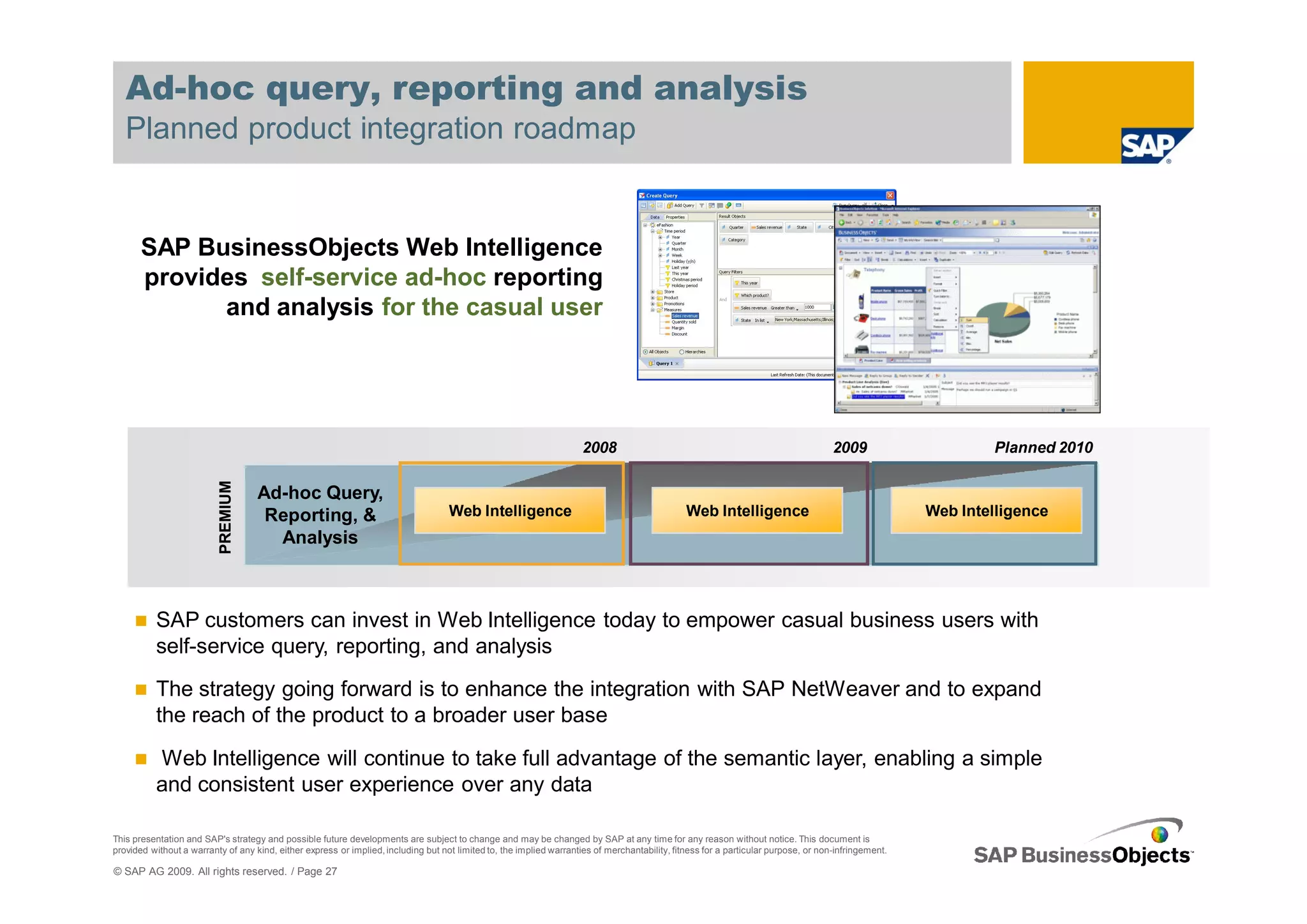Ad-hoc query, reporting and analysis
   Planned product integration roadmap


       SAP BusinessObjects Web Intelligence
       provides self-service ad-hoc reporting
             and analysis for the casual user




                                                                                                                      2008                                                           2009                     Planned 2010
                          PREMIUM




                                    Ad-hoc Query,
                                     Reporting, &                                   Web Intelligence                                            Web Intelligence                                      Web Intelligence
                                      Analysis



          SAP customers can invest in Web Intelligence today to empower casual business users with
          self-service query, reporting, and analysis
          The strategy going forward is to enhance the integration with SAP NetWeaver and to expand
          the reach of the product to a broader user base

          Web Intelligence will continue to take full advantage of the semantic layer, enabling a simple
          and consistent user experience over any data

This presentation and SAP's strategy and possible future developments are subject to change and may be changed by SAP at any time for any reason without notice. This document is
provided without a warranty of any kind, either express or implied, including but not limited to, the implied warranties of merchantability, fitness for a particular purpose, or non-infringement.

© SAP AG 2009. All rights reserved. / Page 27
 