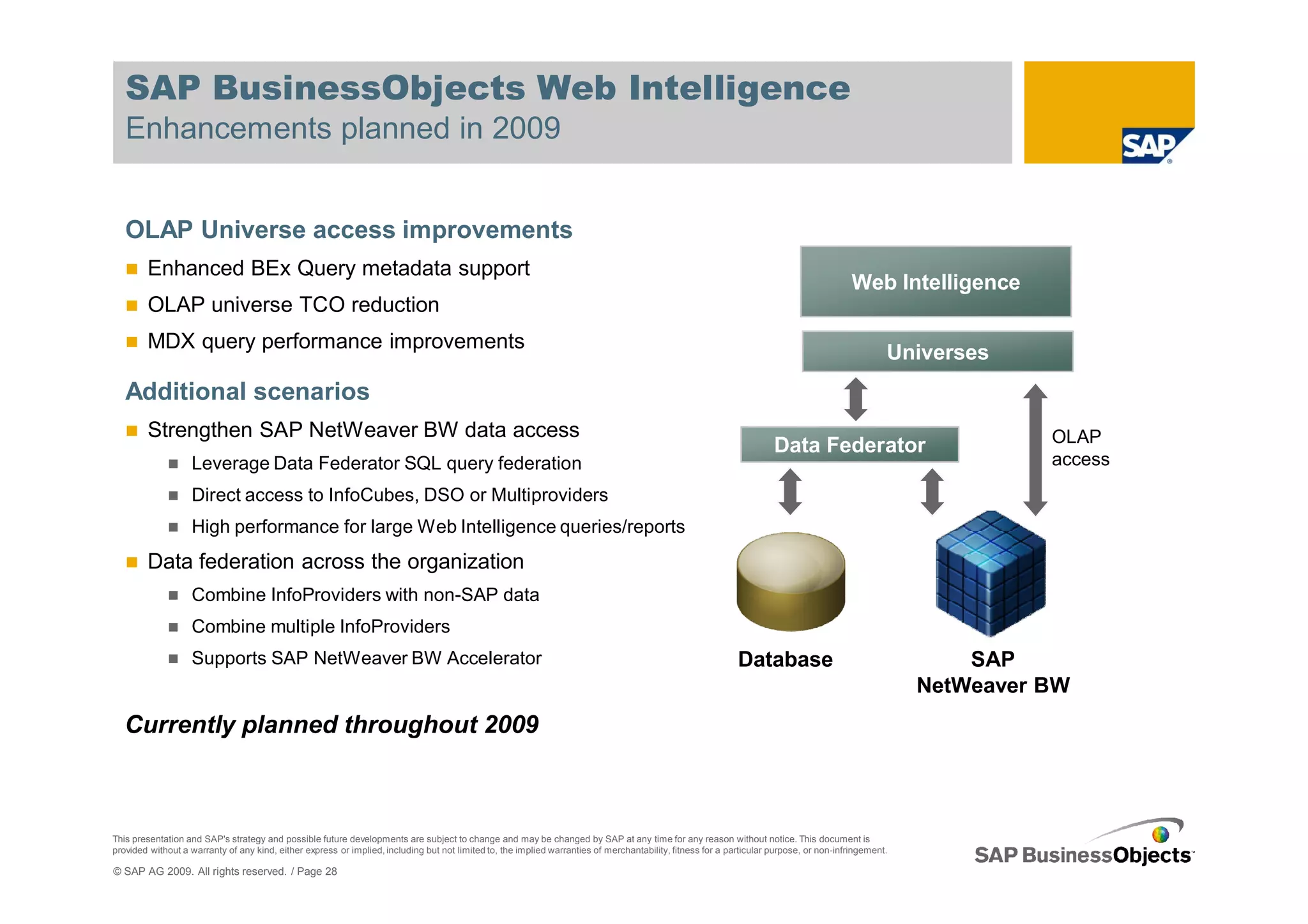 SAP BusinessObjects Web Intelligence
   Enhancements planned in 2009


   OLAP Universe access improvements
        Enhanced BEx Query metadata support
                                                                                                                                                                                         Web Intelligence
        OLAP universe TCO reduction
        MDX query performance improvements
                                                                                                                                                                                                  Universes
   Additional scenarios
        Strengthen SAP NetWeaver BW data access                                                                                                                                                                 OLAP
                                                                                                                                                                      Data Federator
                   Leverage Data Federator SQL query federation                                                                                                                                                 access
                   Direct access to InfoCubes, DSO or Multiproviders
                   High performance for large Web Intelligence queries/reports
        Data federation across the organization
                   Combine InfoProviders with non-SAP data
                   Combine multiple InfoProviders
                   Supports SAP NetWeaver BW Accelerator                                                                                                     Database                                     SAP
                                                                                                                                                                                                      NetWeaver BW
   Currently planned throughout 2009



This presentation and SAP's strategy and possible future developments are subject to change and may be changed by SAP at any time for any reason without notice. This document is
provided without a warranty of any kind, either express or implied, including but not limited to, the implied warranties of merchantability, fitness for a particular purpose, or non-infringement.

© SAP AG 2009. All rights reserved. / Page 28
 