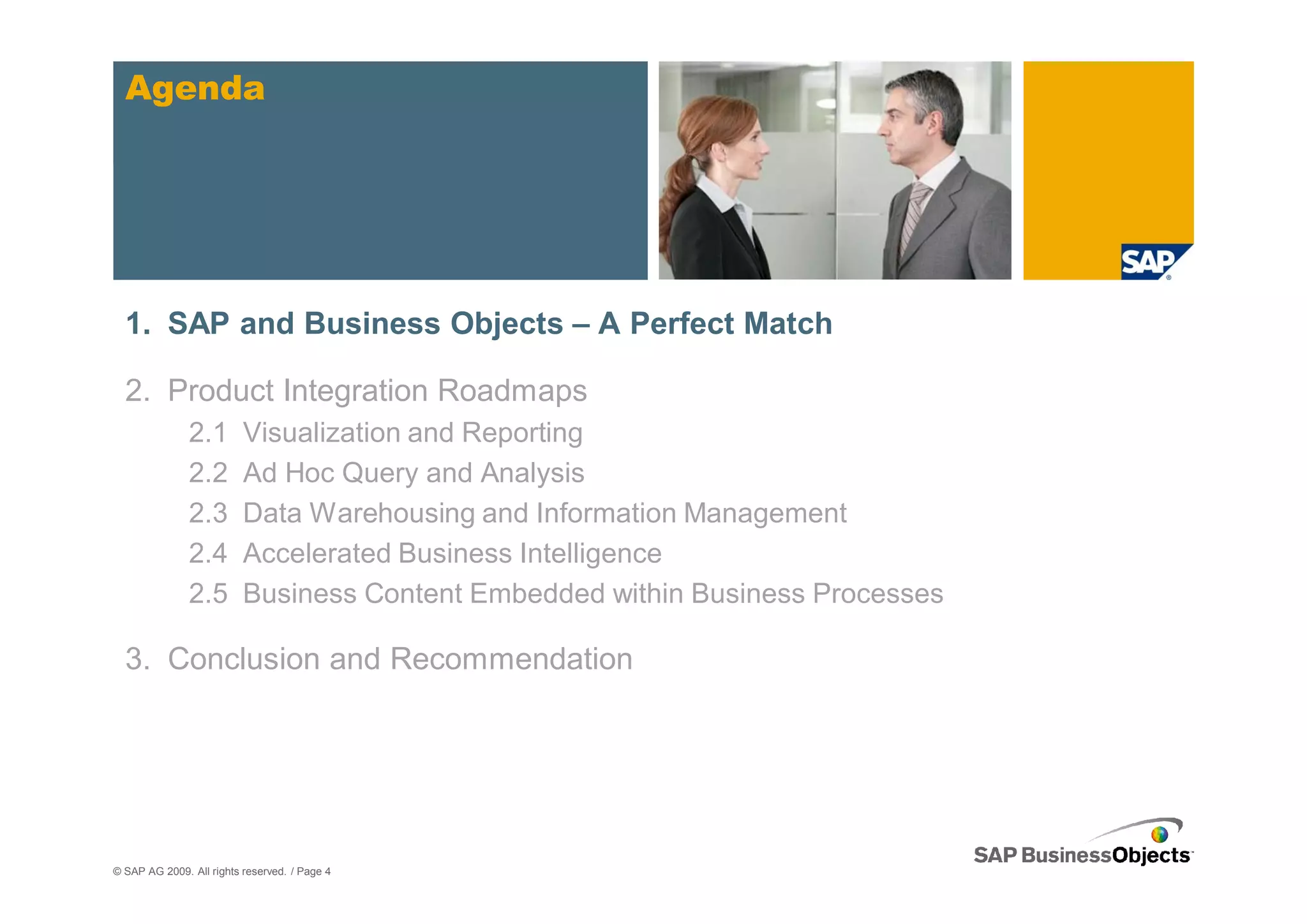 Agenda




  1. SAP and Business Objects – A Perfect Match

  2. Product Integration Roadmaps
               2.1        Visualization and Reporting
               2.2        Ad Hoc Query and Analysis
               2.3        Data Warehousing and Information Management
               2.4        Accelerated Business Intelligence
               2.5        Business Content Embedded within Business Processes

  3. Conclusion and Recommendation




© SAP AG 2009. All rights reserved. / Page 4
 