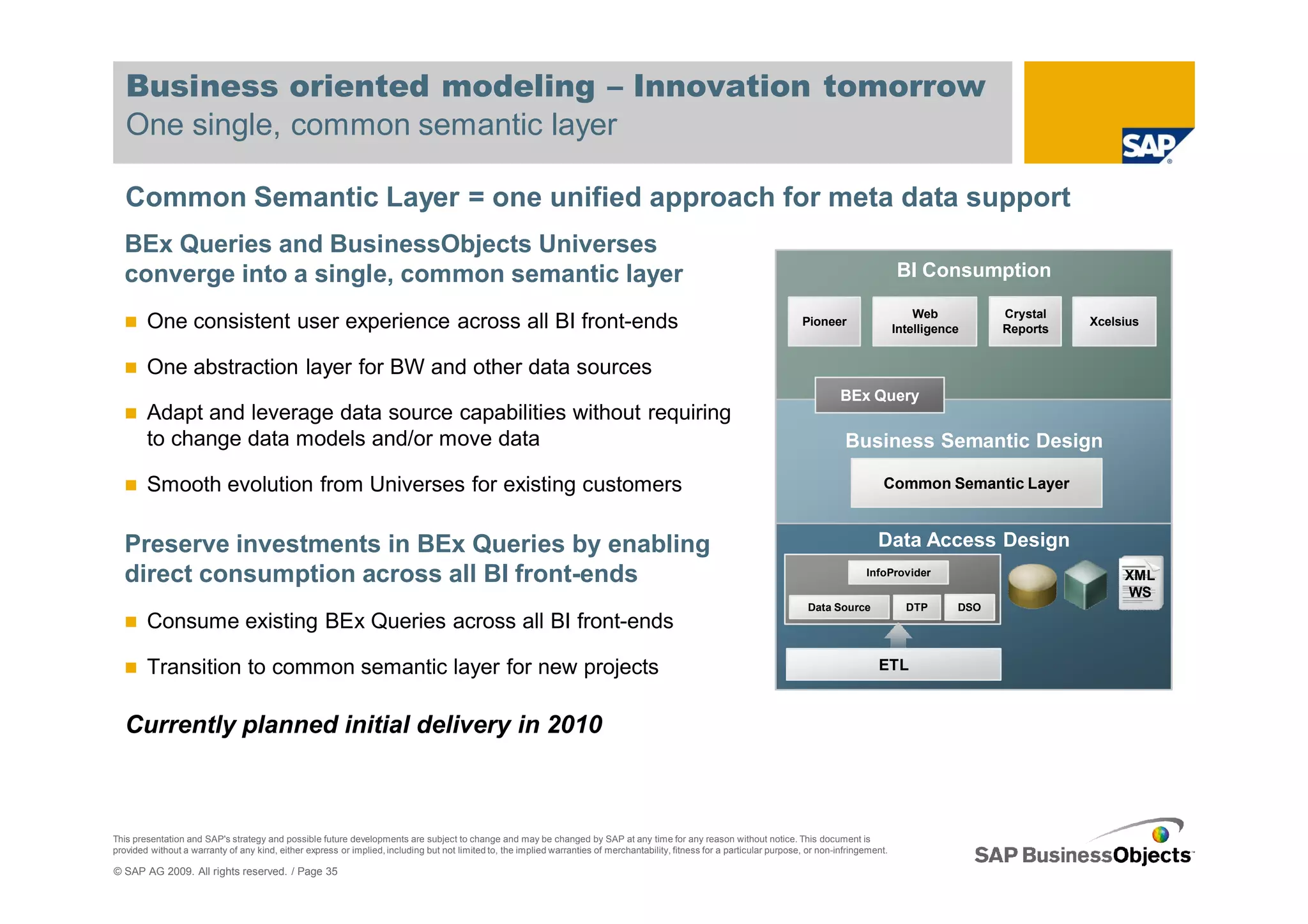 Business oriented modeling – Innovation tomorrow
   One single, common semantic layer

   Common Semantic Layer = one unified approach for meta data support
  BEx Queries and BusinessObjects Universes
  converge into a single, common semantic layer                                                                                                                                                       BI Consumption

                                                                                                                                                                                                          Web          Crystal
        One consistent user experience across all BI front-ends                                                                                                              Pioneer
                                                                                                                                                                                                      Intelligence     Reports
                                                                                                                                                                                                                                 Xcelsius


        One abstraction layer for BW and other data sources
                                                                                                                                                                                       BEx Query
        Adapt and leverage data source capabilities without requiring
        to change data models and/or move data                                                                                                                                          Business Semantic Design

        Smooth evolution from Universes for existing customers                                                                                                                                   Common Semantic Layer



  Preserve investments in BEx Queries by enabling                                                                                                                                               Data Access Design
  direct consumption across all BI front-ends                                                                                                                                                InfoProvider                             XML
                                                                                                                                                                                                                                      WS
                                                                                                                                                                              Data Source               DTP      DSO
        Consume existing BEx Queries across all BI front-ends

        Transition to common semantic layer for new projects                                                                                                                                    ETL



   Currently planned initial delivery in 2010



This presentation and SAP's strategy and possible future developments are subject to change and may be changed by SAP at any time for any reason without notice. This document is
provided without a warranty of any kind, either express or implied, including but not limited to, the implied warranties of merchantability, fitness for a particular purpose, or non-infringement.

© SAP AG 2009. All rights reserved. / Page 35
 