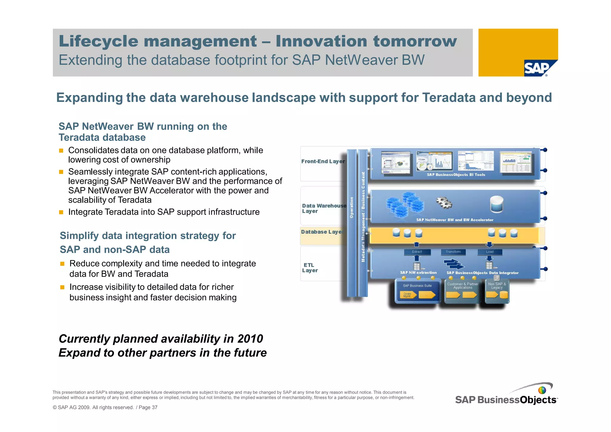 Lifecycle management – Innovation tomorrow
   Extending the database footprint for SAP NetWeaver BW

 Expanding the data warehouse landscape with support for Teradata and beyond

   SAP NetWeaver BW running on the
   Teradata database
        Consolidates data on one database platform, while
        lowering cost of ownership
        Seamlessly integrate SAP content-rich applications,
        leveraging SAP NetWeaver BW and the performance of
        SAP NetWeaver BW Accelerator with the power and
        scalability of Teradata
        Integrate Teradata into SAP support infrastructure

   Simplify data integration strategy for
   SAP and non-SAP data
         Reduce complexity and time needed to integrate
         data for BW and Teradata
         Increase visibility to detailed data for richer
         business insight and faster decision making



   Currently planned availability in 2010
   Expand to other partners in the future


This presentation and SAP's strategy and possible future developments are subject to change and may be changed by SAP at any time for any reason without notice. This document is
provided without a warranty of any kind, either express or implied, including but not limited to, the implied warranties of merchantability, fitness for a particular purpose, or non-infringement.

© SAP AG 2009. All rights reserved. / Page 37
 