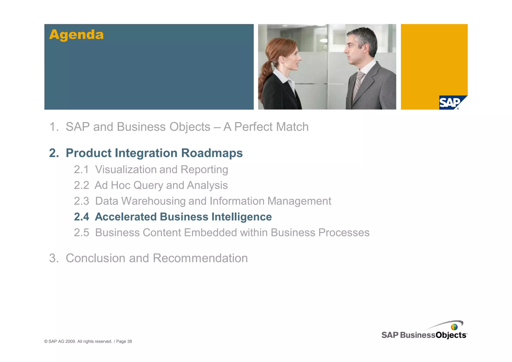 Agenda




  1. SAP and Business Objects – A Perfect Match

  2. Product Integration Roadmaps
               2.1       Visualization and Reporting
               2.2       Ad Hoc Query and Analysis
               2.3       Data Warehousing and Information Management
               2.4       Accelerated Business Intelligence
               2.5       Business Content Embedded within Business Processes

  3. Conclusion and Recommendation




© SAP AG 2009. All rights reserved. / Page 38
 