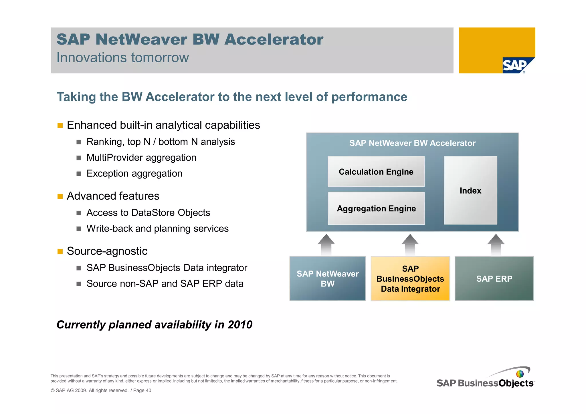 SAP NetWeaver BW Accelerator
   Innovations tomorrow

   Taking the BW Accelerator to the next level of performance

         Enhanced built-in analytical capabilities
                    Ranking, top N / bottom N analysis                                                                                                                 SAP NetWeaver BW Accelerator
                    MultiProvider aggregation
                    Exception aggregation                                                                                                                        Calculation Engine

                                                                                                                                                                                                         Index
         Advanced features
                                                                                                                                                                Aggregation Engine
                    Access to DataStore Objects
                    Write-back and planning services

         Source-agnostic
                    SAP BusinessObjects Data integrator                                                                                                                                     SAP
                                                                                                                                          SAP NetWeaver
                                                                                                                                                                                      BusinessObjects       SAP ERP
                    Source non-SAP and SAP ERP data                                                                                            BW
                                                                                                                                                                                       Data Integrator



   Currently planned availability in 2010



This presentation and SAP's strategy and possible future developments are subject to change and may be changed by SAP at any time for any reason without notice. This document is
provided without a warranty of any kind, either express or implied, including but not limited to, the implied warranties of merchantability, fitness for a particular purpose, or non-infringement.

© SAP AG 2009. All rights reserved. / Page 40
 