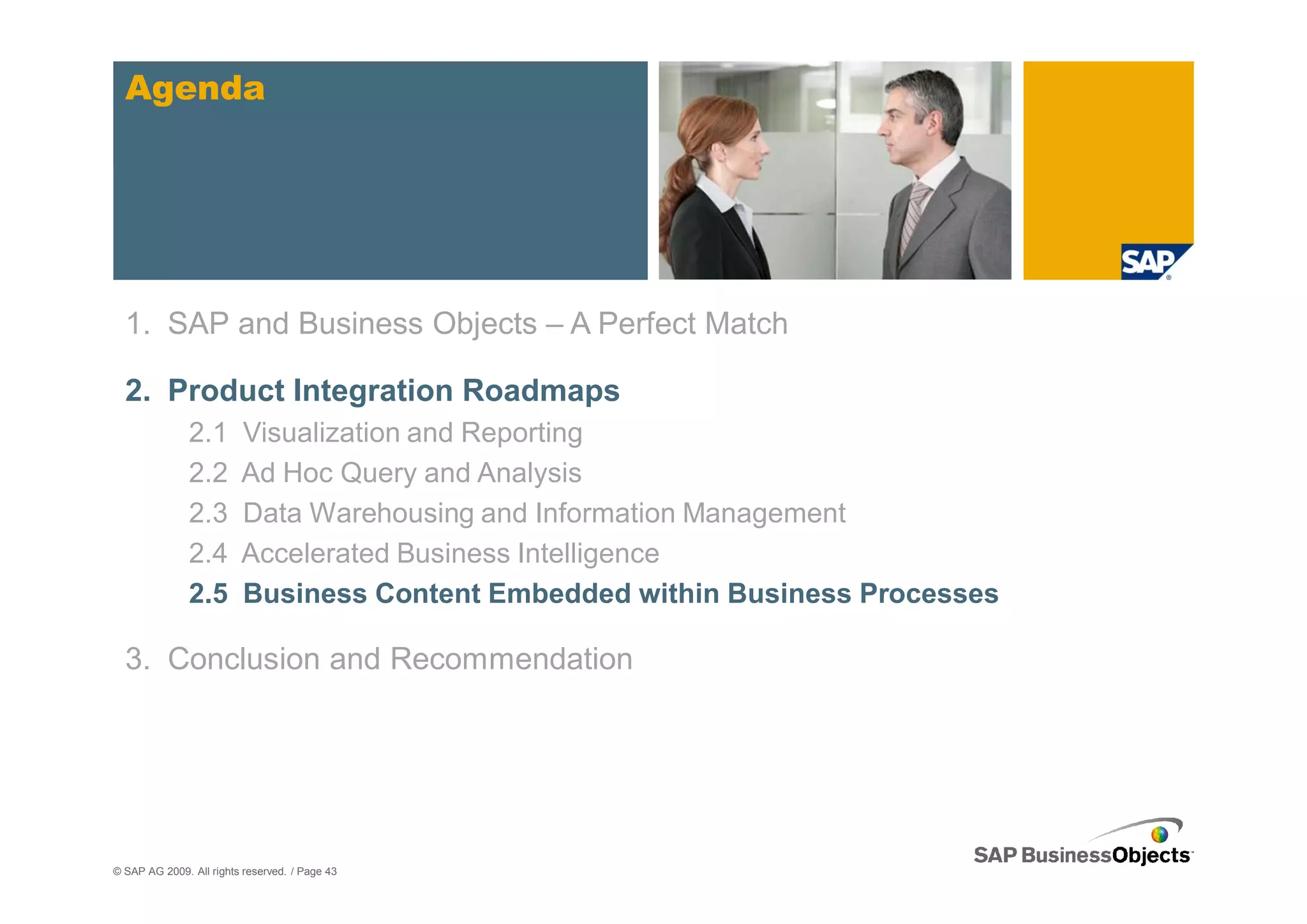 Agenda




  1. SAP and Business Objects – A Perfect Match

  2. Product Integration Roadmaps
               2.1       Visualization and Reporting
               2.2       Ad Hoc Query and Analysis
               2.3       Data Warehousing and Information Management
               2.4       Accelerated Business Intelligence
               2.5       Business Content Embedded within Business Processes

  3. Conclusion and Recommendation




© SAP AG 2009. All rights reserved. / Page 43
 