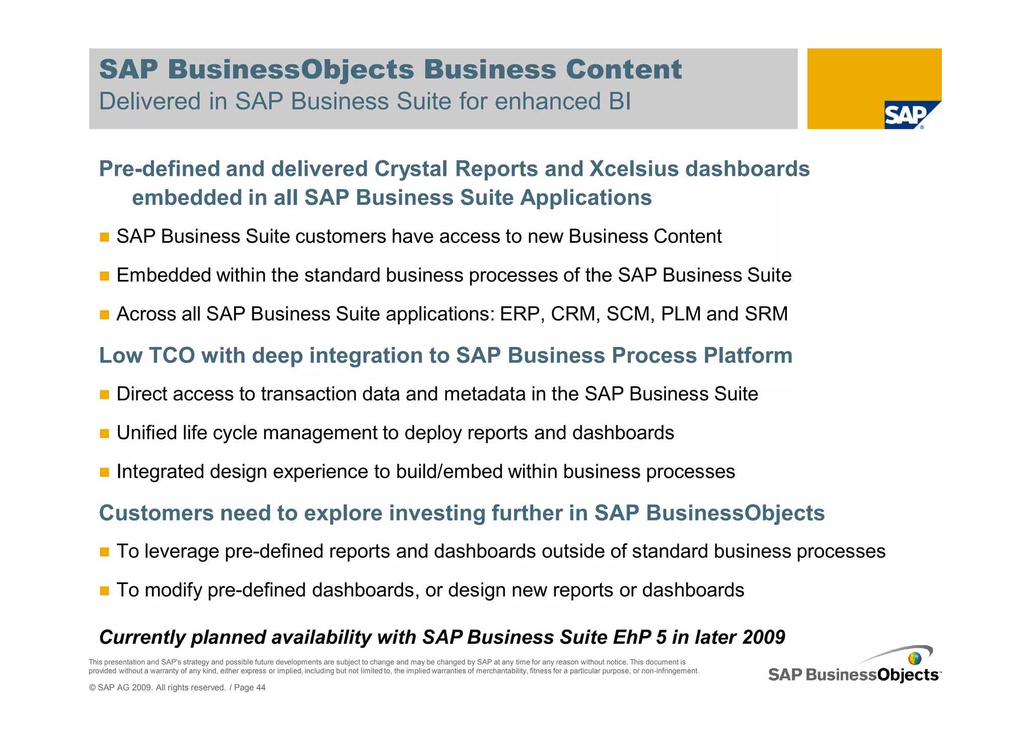 SAP BusinessObjects Business Content
   Delivered in SAP Business Suite for enhanced BI

   Pre-defined and delivered Crystal Reports and Xcelsius dashboards
      embedded in all SAP Business Suite Applications
        SAP Business Suite customers have access to new Business Content
        Embedded within the standard business processes of the SAP Business Suite
        Across all SAP Business Suite applications: ERP, CRM, SCM, PLM and SRM

   Low TCO with deep integration to SAP Business Process Platform
        Direct access to transaction data and metadata in the SAP Business Suite
        Unified life cycle management to deploy reports and dashboards
        Integrated design experience to build/embed within business processes

   Customers need to explore investing further in SAP BusinessObjects
        To leverage pre-defined reports and dashboards outside of standard business processes
        To modify pre-defined dashboards, or design new reports or dashboards

   Currently planned availability with SAP Business Suite EhP 5 in later 2009
This presentation and SAP's strategy and possible future developments are subject to change and may be changed by SAP at any time for any reason without notice. This document is
provided without a warranty of any kind, either express or implied, including but not limited to, the implied warranties of merchantability, fitness for a particular purpose, or non-infringement.

© SAP AG 2009. All rights reserved. / Page 44
 