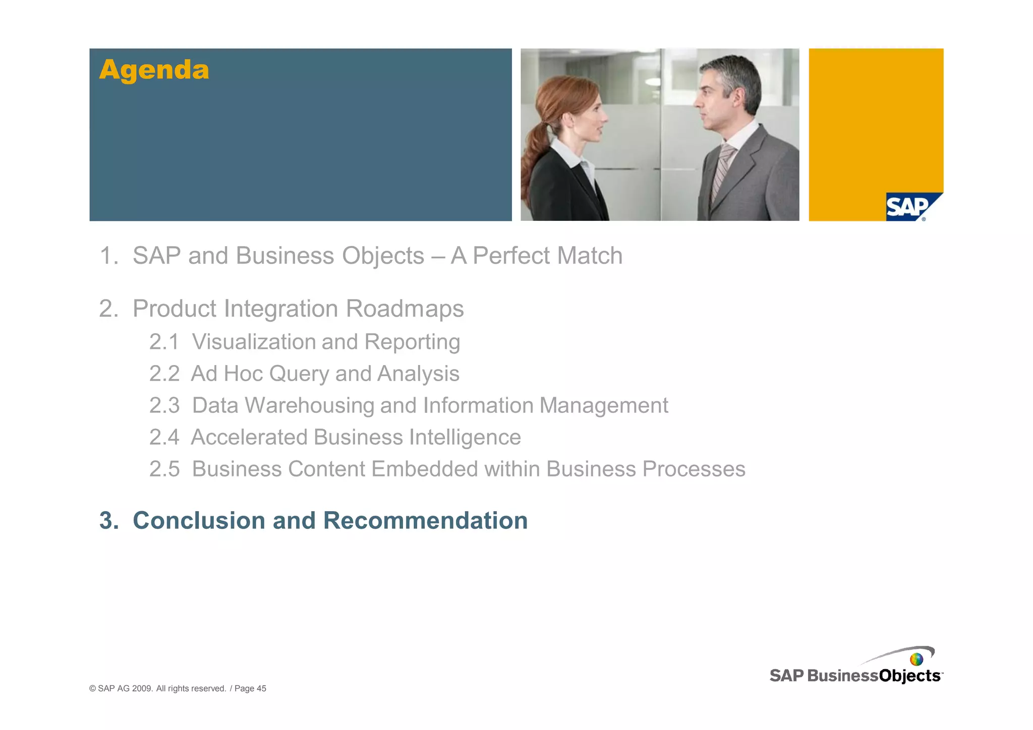 Agenda




  1. SAP and Business Objects – A Perfect Match

  2. Product Integration Roadmaps
               2.1       Visualization and Reporting
               2.2       Ad Hoc Query and Analysis
               2.3       Data Warehousing and Information Management
               2.4       Accelerated Business Intelligence
               2.5       Business Content Embedded within Business Processes

  3. Conclusion and Recommendation




© SAP AG 2009. All rights reserved. / Page 45
 