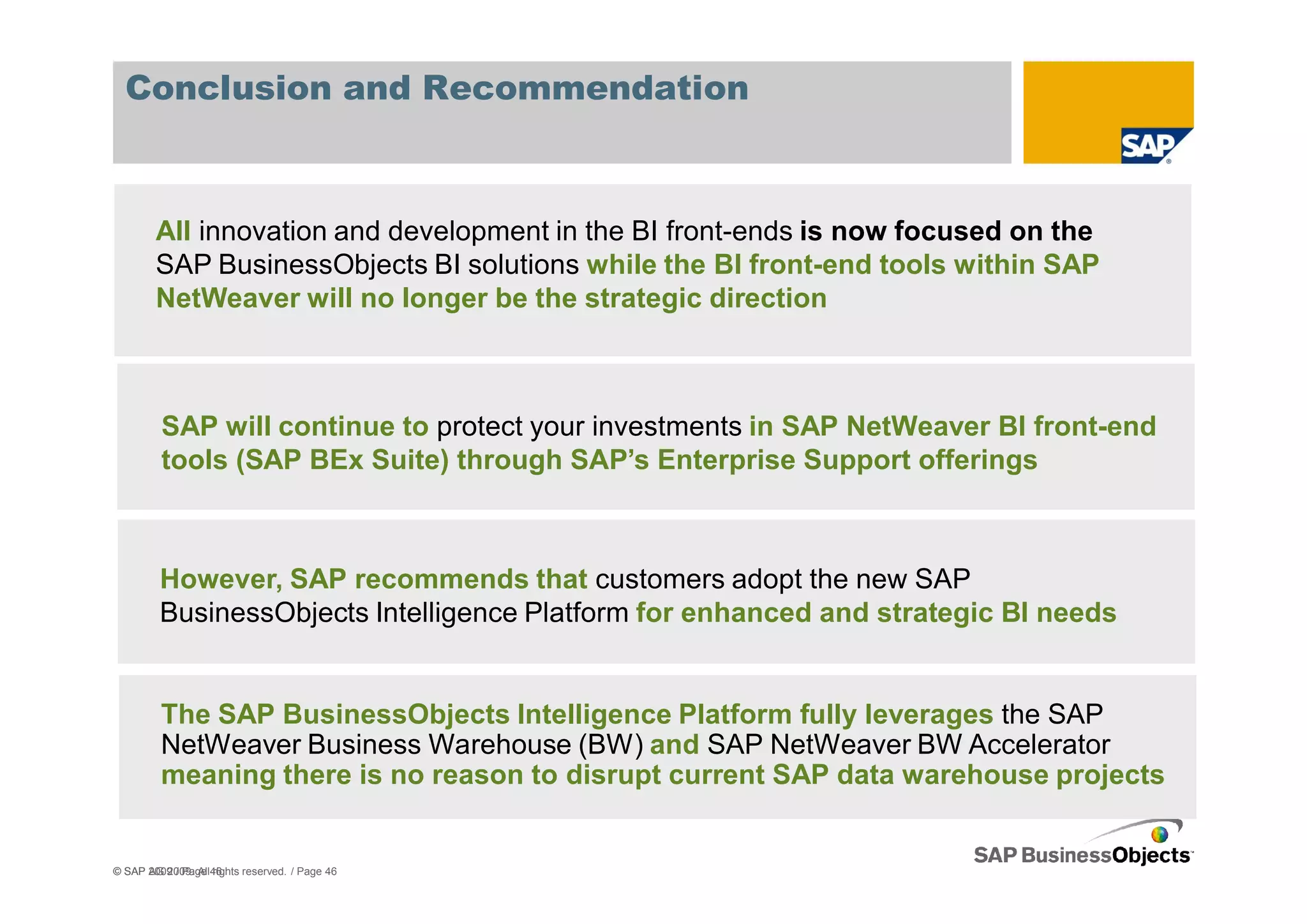 Conclusion and Recommendation



        All innovation and development in the BI front-ends is now focused on the
        SAP BusinessObjects BI solutions while the BI front-end tools within SAP
        NetWeaver will no longer be the strategic direction



         SAP will continue to protect your investments in SAP NetWeaver BI front-end
         tools (SAP BEx Suite) through SAP’s Enterprise Support offerings



         However, SAP recommends that customers adopt the new SAP
         BusinessObjects Intelligence Platform for enhanced and strategic BI needs


         The SAP BusinessObjects Intelligence Platform fully leverages the SAP
         NetWeaver Business Warehouse (BW) and SAP NetWeaver BW Accelerator
         meaning there is no reason to disrupt current SAP data warehouse projects


© SAP AG 2009. All46
      2009 / Page rights reserved. / Page 46
 