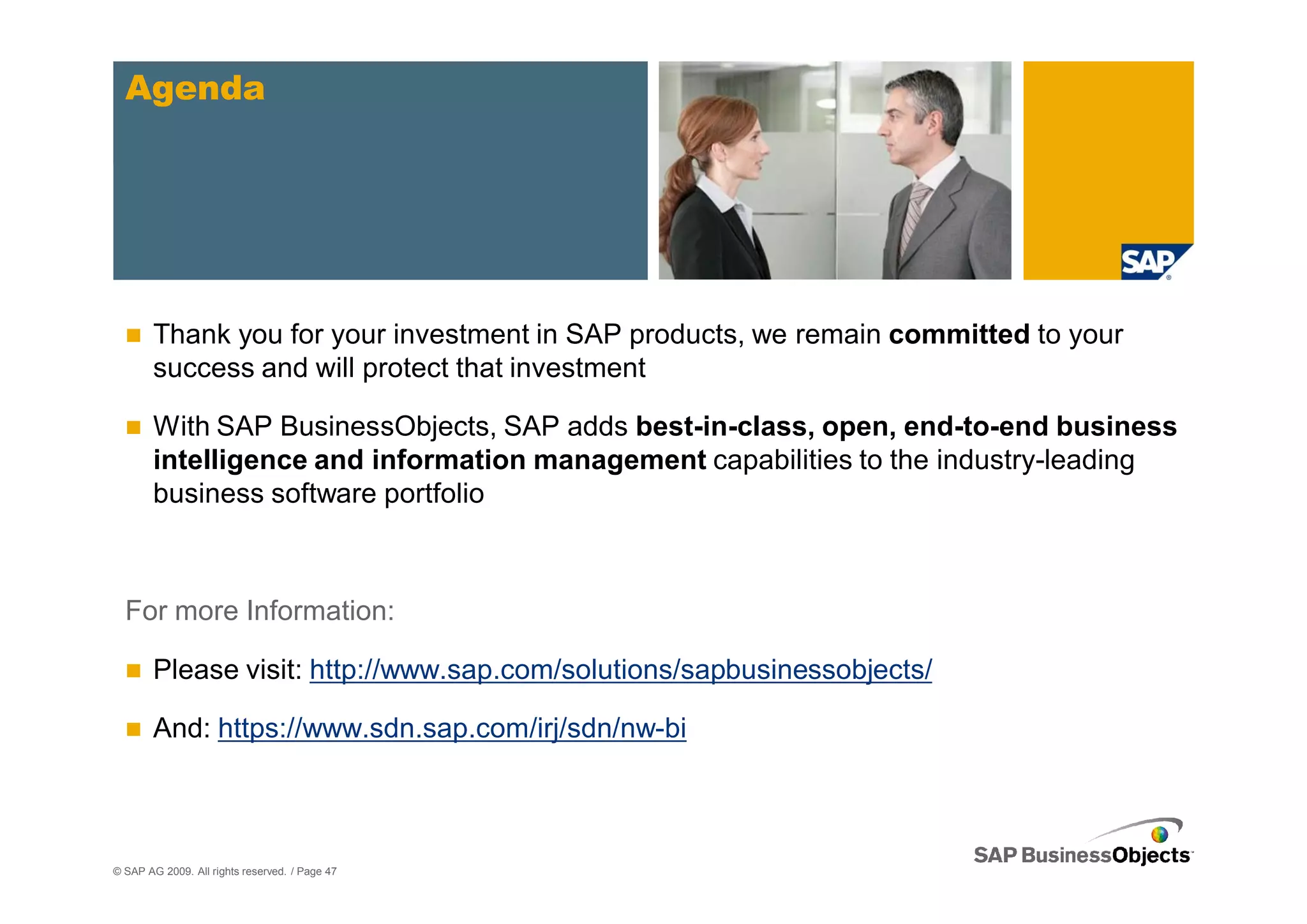 Agenda




        Thank you for your investment in SAP products, we remain committed to your
        success and will protect that investment

        With SAP BusinessObjects, SAP adds best-in-class, open, end-to-end business
        intelligence and information management capabilities to the industry-leading
        business software portfolio



  For more Information:

        Please visit: http://www.sap.com/solutions/sapbusinessobjects/

        And: https://www.sdn.sap.com/irj/sdn/nw-bi



© SAP AG 2009. All rights reserved. / Page 47
 