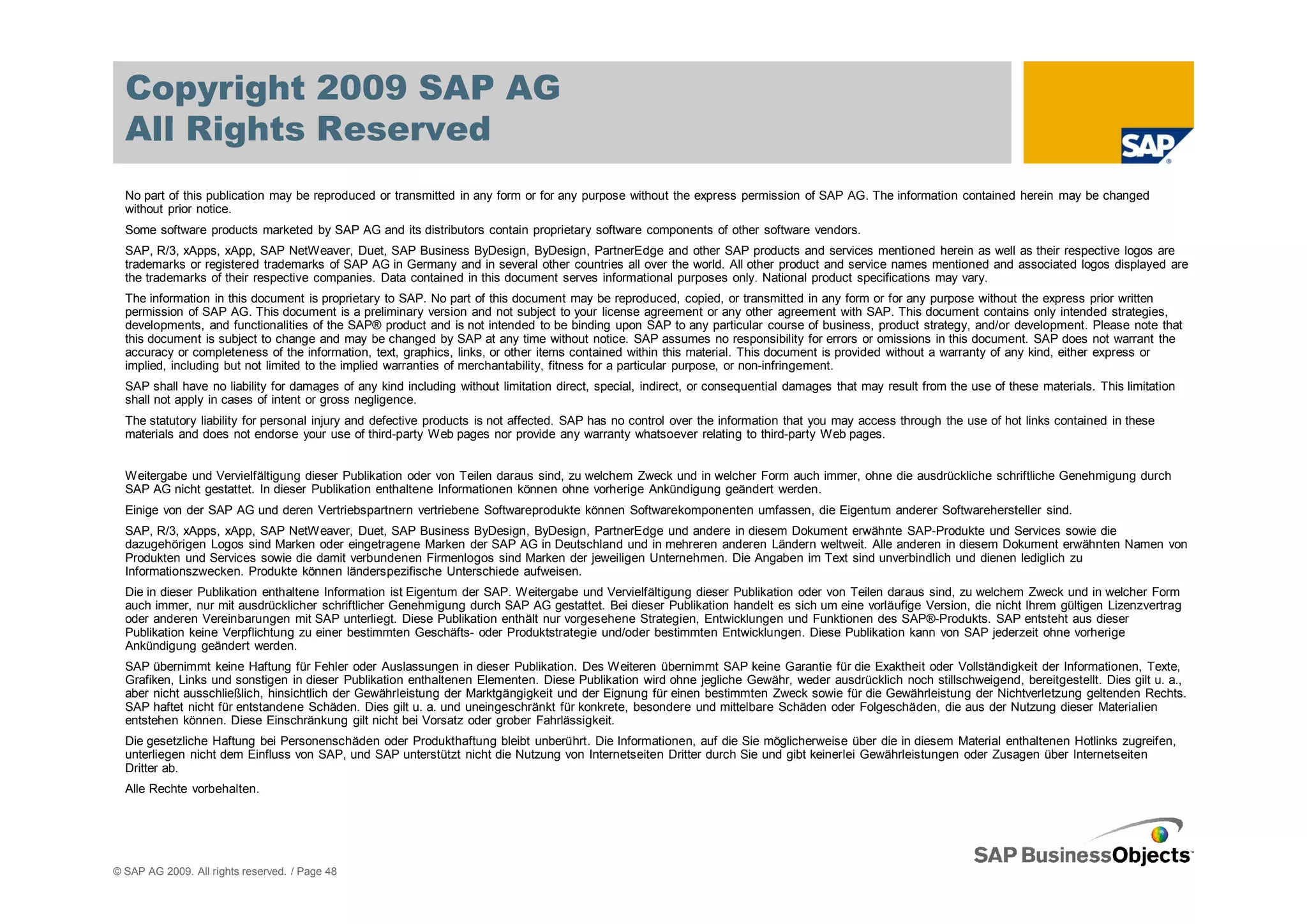 Copyright 2009 SAP AG
  All Rights Reserved
  No part of this publication may be reproduced or transmitted in any form or for any purpose without the express permission of SAP AG. The information contained herein may be changed
  without prior notice.
  Some software products marketed by SAP AG and its distributors contain proprietary software components of other software vendors.
  SAP, R/3, xApps, xApp, SAP NetWeaver, Duet, SAP Business ByDesign, ByDesign, PartnerEdge and other SAP products and services mentioned herein as well as their respective logos are
  trademarks or registered trademarks of SAP AG in Germany and in several other countries all over the world. All other product and service names mentioned and associated logos displayed are
  the trademarks of their respective companies. Data contained in this document serves informational purposes only. National product specifications may vary.
  The information in this document is proprietary to SAP. No part of this document may be reproduced, copied, or transmitted in any form or for any purpose without the express prior written
  permission of SAP AG. This document is a preliminary version and not subject to your license agreement or any other agreement with SAP. This document contains only intended strategies,
  developments, and functionalities of the SAP® product and is not intended to be binding upon SAP to any particular course of business, product strategy, and/or development. Please note that
  this document is subject to change and may be changed by SAP at any time without notice. SAP assumes no responsibility for errors or omissions in this document. SAP does not warrant the
  accuracy or completeness of the information, text, graphics, links, or other items contained within this material. This document is provided without a warranty of any kind, either express or
  implied, including but not limited to the implied warranties of merchantability, fitness for a particular purpose, or non-infringement.
  SAP shall have no liability for damages of any kind including without limitation direct, special, indirect, or consequential damages that may result from the use of these materials. This limitation
  shall not apply in cases of intent or gross negligence.
  The statutory liability for personal injury and defective products is not affected. SAP has no control over the information that you may access through the use of hot links contained in these
  materials and does not endorse your use of third-party Web pages nor provide any warranty whatsoever relating to third-party Web pages.


  Weitergabe und Vervielfältigung dieser Publikation oder von Teilen daraus sind, zu welchem Zweck und in welcher Form auch immer, ohne die ausdrückliche schriftliche Genehmigung durch
  SAP AG nicht gestattet. In dieser Publikation enthaltene Informationen können ohne vorherige Ankündigung geändert werden.
  Einige von der SAP AG und deren Vertriebspartnern vertriebene Softwareprodukte können Softwarekomponenten umfassen, die Eigentum anderer Softwarehersteller sind.
  SAP, R/3, xApps, xApp, SAP NetWeaver, Duet, SAP Business ByDesign, ByDesign, PartnerEdge und andere in diesem Dokument erwähnte SAP-Produkte und Services sowie die
  dazugehörigen Logos sind Marken oder eingetragene Marken der SAP AG in Deutschland und in mehreren anderen Ländern weltweit. Alle anderen in diesem Dokument erwähnten Namen von
  Produkten und Services sowie die damit verbundenen Firmenlogos sind Marken der jeweiligen Unternehmen. Die Angaben im Text sind unverbindlich und dienen lediglich zu
  Informationszwecken. Produkte können länderspezifische Unterschiede aufweisen.
  Die in dieser Publikation enthaltene Information ist Eigentum der SAP. Weitergabe und Vervielfältigung dieser Publikation oder von Teilen daraus sind, zu welchem Zweck und in welcher Form
  auch immer, nur mit ausdrücklicher schriftlicher Genehmigung durch SAP AG gestattet. Bei dieser Publikation handelt es sich um eine vorläufige Version, die nicht Ihrem gültigen Lizenzvertrag
  oder anderen Vereinbarungen mit SAP unterliegt. Diese Publikation enthält nur vorgesehene Strategien, Entwicklungen und Funktionen des SAP®-Produkts. SAP entsteht aus dieser
  Publikation keine Verpflichtung zu einer bestimmten Geschäfts- oder Produktstrategie und/oder bestimmten Entwicklungen. Diese Publikation kann von SAP jederzeit ohne vorherige
  Ankündigung geändert werden.
  SAP übernimmt keine Haftung für Fehler oder Auslassungen in dieser Publikation. Des Weiteren übernimmt SAP keine Garantie für die Exaktheit oder Vollständigkeit der Informationen, Texte,
  Grafiken, Links und sonstigen in dieser Publikation enthaltenen Elementen. Diese Publikation wird ohne jegliche Gewähr, weder ausdrücklich noch stillschweigend, bereitgestellt. Dies gilt u. a.,
  aber nicht ausschließlich, hinsichtlich der Gewährleistung der Marktgängigkeit und der Eignung für einen bestimmten Zweck sowie für die Gewährleistung der Nichtverletzung geltenden Rechts.
  SAP haftet nicht für entstandene Schäden. Dies gilt u. a. und uneingeschränkt für konkrete, besondere und mittelbare Schäden oder Folgeschäden, die aus der Nutzung dieser Materialien
  entstehen können. Diese Einschränkung gilt nicht bei Vorsatz oder grober Fahrlässigkeit.
  Die gesetzliche Haftung bei Personenschäden oder Produkthaftung bleibt unberührt. Die Informationen, auf die Sie möglicherweise über die in diesem Material enthaltenen Hotlinks zugreifen,
  unterliegen nicht dem Einfluss von SAP, und SAP unterstützt nicht die Nutzung von Internetseiten Dritter durch Sie und gibt keinerlei Gewährleistungen oder Zusagen über Internetseiten
  Dritter ab.
  Alle Rechte vorbehalten.




© SAP AG 2009. All rights reserved. / Page 48
 