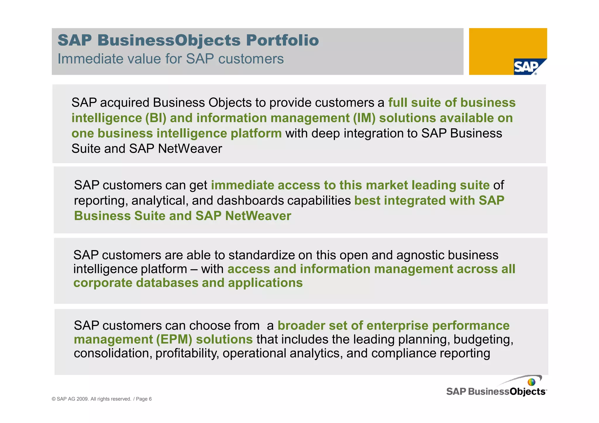 SAP BusinessObjects Portfolio
  Immediate value for SAP customers


        SAP acquired Business Objects to provide customers a full suite of business
        intelligence (BI) and information management (IM) solutions available on
        one business intelligence platform with deep integration to SAP Business
        Suite and SAP NetWeaver

         SAP customers can get immediate access to this market leading suite of
         reporting, analytical, and dashboards capabilities best integrated with SAP
         Business Suite and SAP NetWeaver


         SAP customers are able to standardize on this open and agnostic business
         intelligence platform – with access and information management across all
         corporate databases and applications


         SAP customers can choose from a broader set of enterprise performance
         management (EPM) solutions that includes the leading planning, budgeting,
         consolidation, profitability, operational analytics, and compliance reporting


© SAP AG 2009. All rights reserved. / Page 6
 