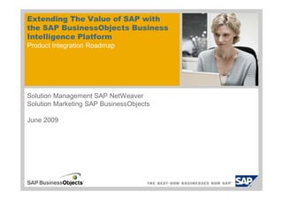 Extending The Value of SAP with
the SAP BusinessObjects Business
Intelligence Platform
Product Integration Roadmap




Solution Management SAP NetWeaver
Solution Marketing SAP BusinessObjects

June 2009
 