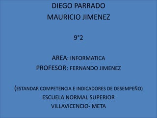 DIEGO PARRADO
            MAURICIO JIMENEZ

                      9°2

            AREA: INFORMATICA
        PROFESOR: FERNANDO JIMENEZ

(ESTANDAR COMPETENCIA E INDICADORES DE DESEMPEÑO)
          ESCUELA NORMAL SUPERIOR
             VILLAVICENCIO- META
 