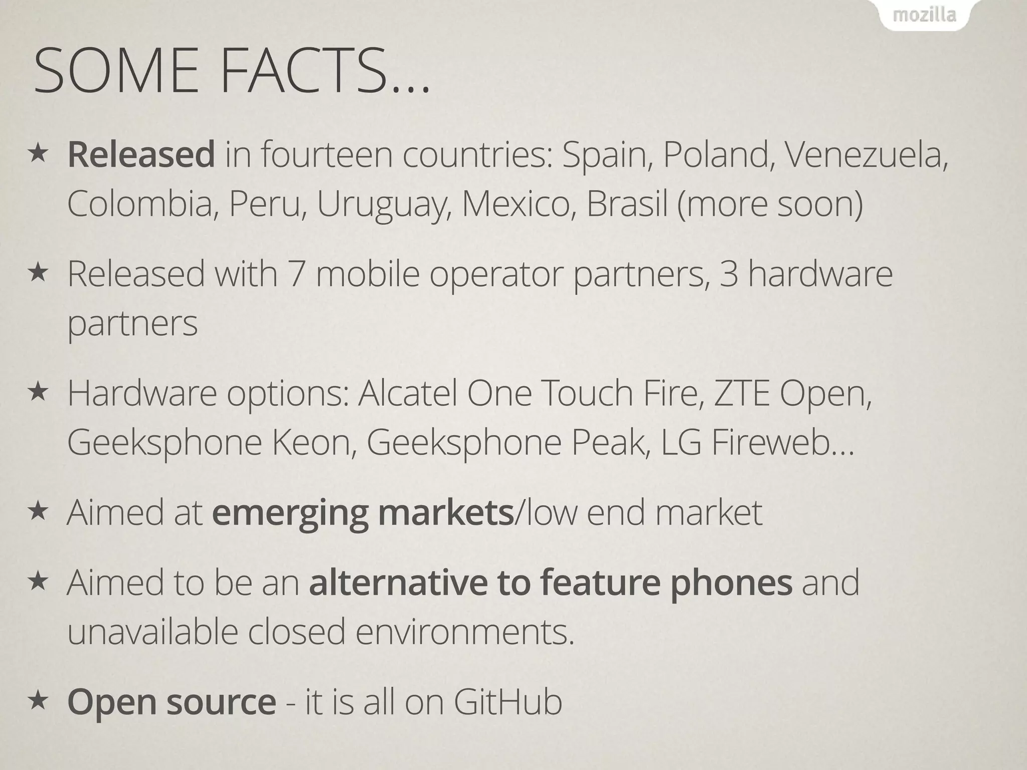 SOME FACTS…
★ Released in fourteen countries: Spain, Poland, Venezuela,
Colombia, Peru, Uruguay, Mexico, Brasil (more soon)
★ Released with 7 mobile operator partners, 3 hardware
partners
★ Hardware options: Alcatel One Touch Fire, ZTE Open,
Geeksphone Keon, Geeksphone Peak, LG Fireweb…
★ Aimed at emerging markets/low end market
★ Aimed to be an alternative to feature phones and
unavailable closed environments.
★ Open source - it is all on GitHub
 