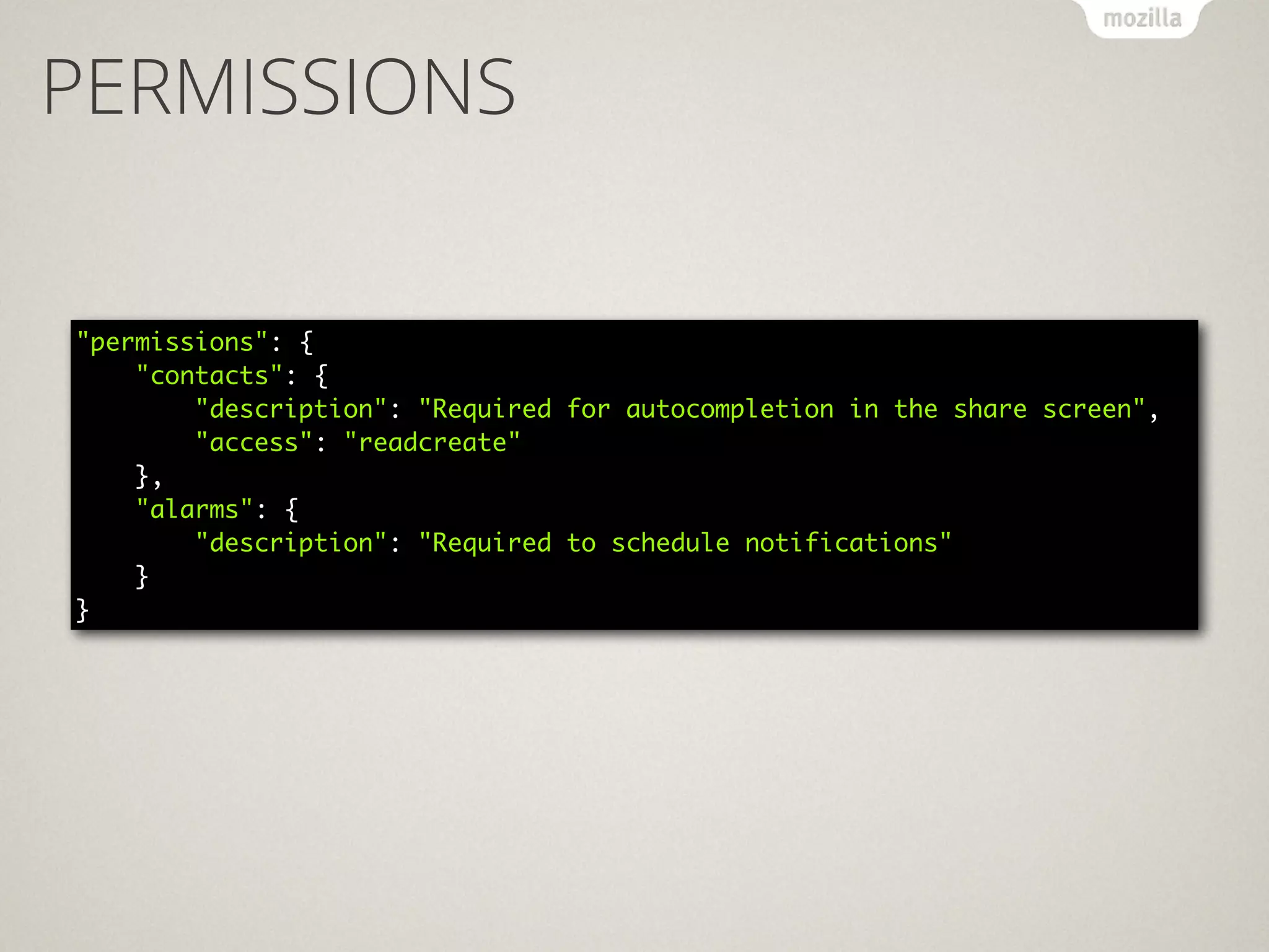 PERMISSIONS
"permissions": { 
"contacts": { 
"description": "Required for autocompletion in the share screen", 
"access": "readcreate" 
}, 
"alarms": { 
"description": "Required to schedule notifications" 
} 
}
 