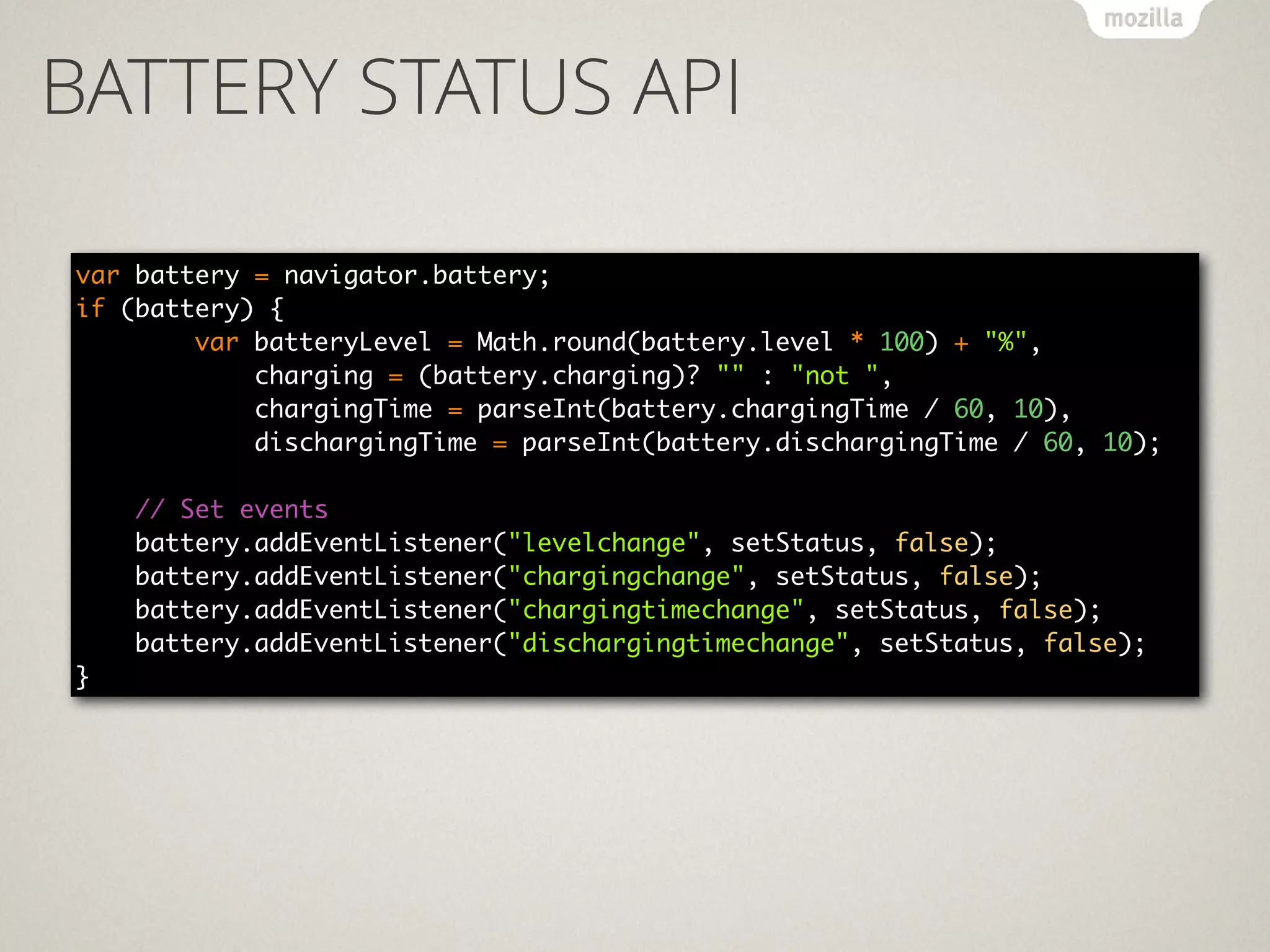 BATTERY STATUS API
var battery = navigator.battery; 
if (battery) { 
var batteryLevel = Math.round(battery.level * 100) + "%", 
charging = (battery.charging)? "" : "not ", 
chargingTime = parseInt(battery.chargingTime / 60, 10), 
dischargingTime = parseInt(battery.dischargingTime / 60, 10); 
 
// Set events 
battery.addEventListener("levelchange", setStatus, false); 
battery.addEventListener("chargingchange", setStatus, false); 
battery.addEventListener("chargingtimechange", setStatus, false); 
battery.addEventListener("dischargingtimechange", setStatus, false);
}
 