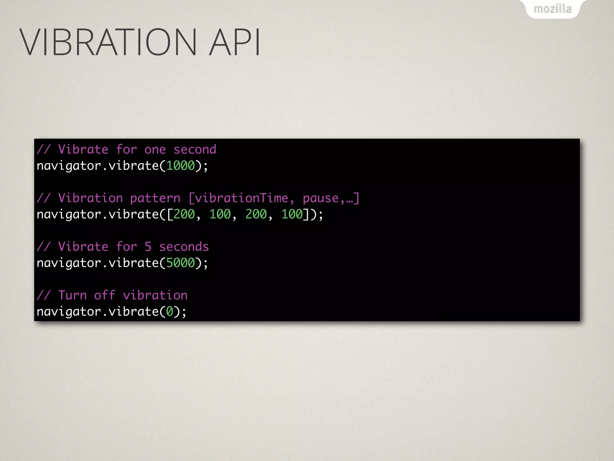 VIBRATION API
// Vibrate for one second 
navigator.vibrate(1000); 
 
// Vibration pattern [vibrationTime, pause,…] 
navigator.vibrate([200, 100, 200, 100]); 
 
// Vibrate for 5 seconds 
navigator.vibrate(5000); 
 
// Turn off vibration 
navigator.vibrate(0);
 