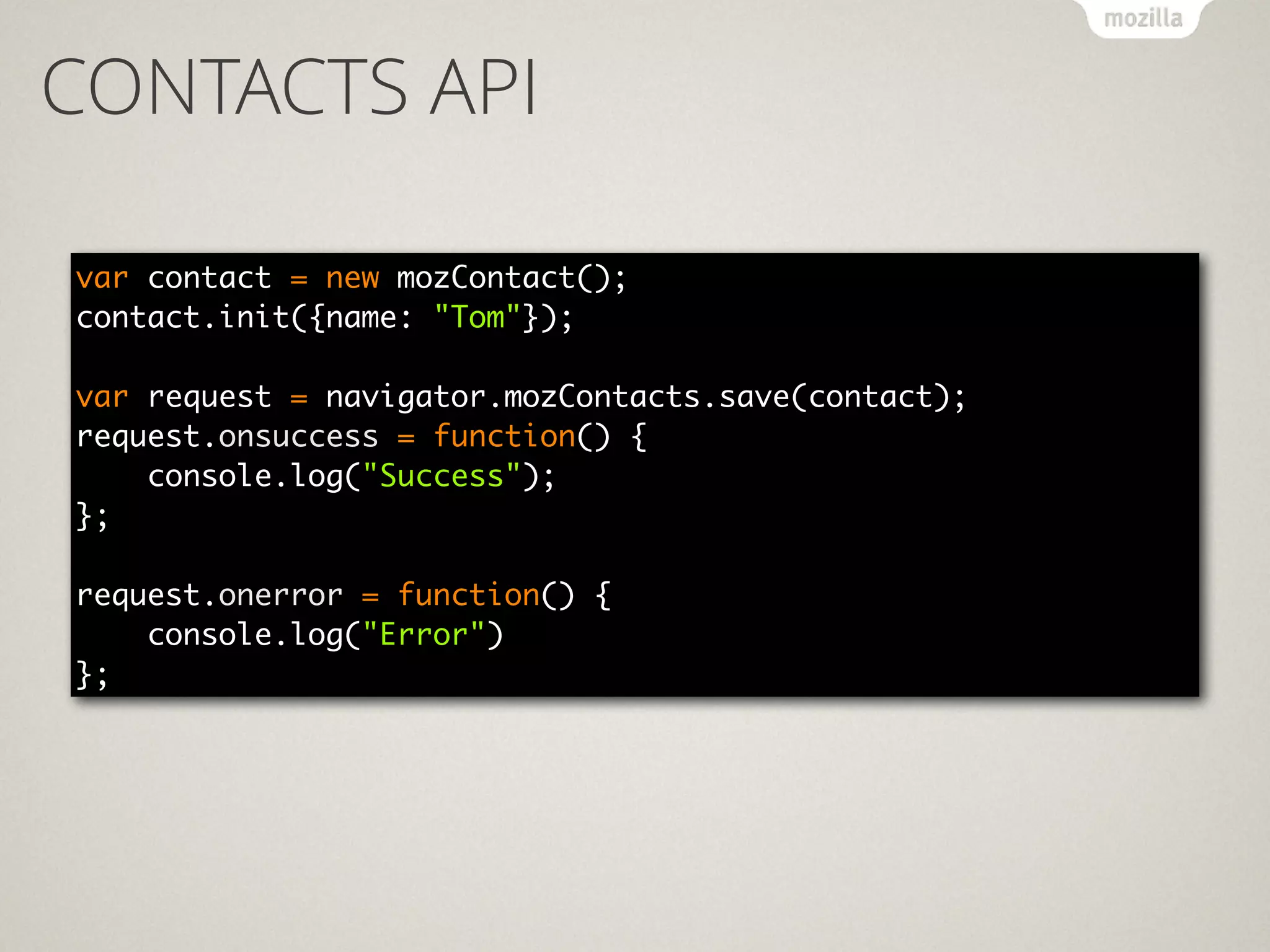 CONTACTS API
var contact = new mozContact(); 
contact.init({name: "Tom"}); 
 
var request = navigator.mozContacts.save(contact); 
request.onsuccess = function() { 
console.log("Success"); 
}; 
 
request.onerror = function() { 
console.log("Error") 
};
 