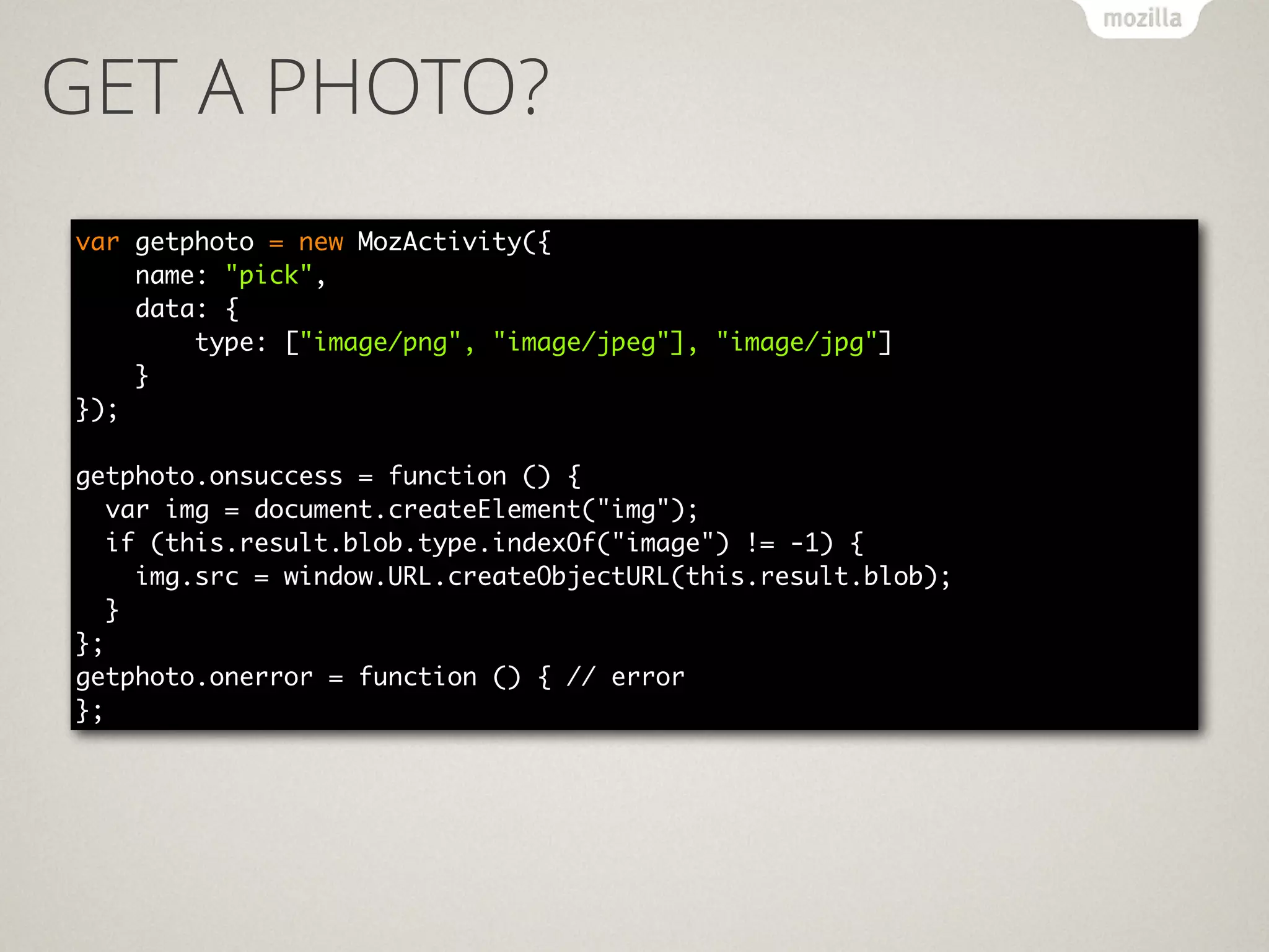 GET A PHOTO?
var getphoto = new MozActivity({ 
name: "pick",  
data: { 
type: ["image/png", "image/jpeg"], "image/jpg"] 
} 
}); 
!
getphoto.onsuccess = function () {	
var img = document.createElement("img");	
if (this.result.blob.type.indexOf("image") != -1) {	
img.src = window.URL.createObjectURL(this.result.blob);	
}	
};	
getphoto.onerror = function () { // error	
};
 