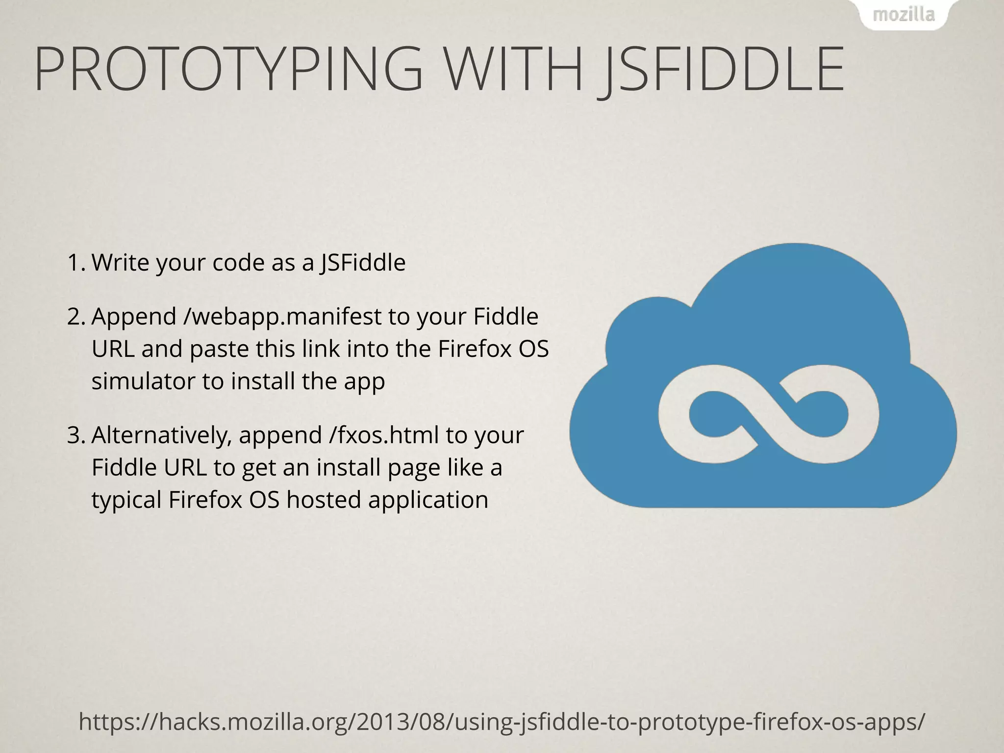 PROTOTYPING WITH JSFIDDLE
https://hacks.mozilla.org/2013/08/using-jsﬁddle-to-prototype-ﬁrefox-os-apps/
1. Write your code as a JSFiddle
2. Append /webapp.manifest to your Fiddle
URL and paste this link into the Firefox OS
simulator to install the app
3. Alternatively, append /fxos.html to your
Fiddle URL to get an install page like a
typical Firefox OS hosted application
 
