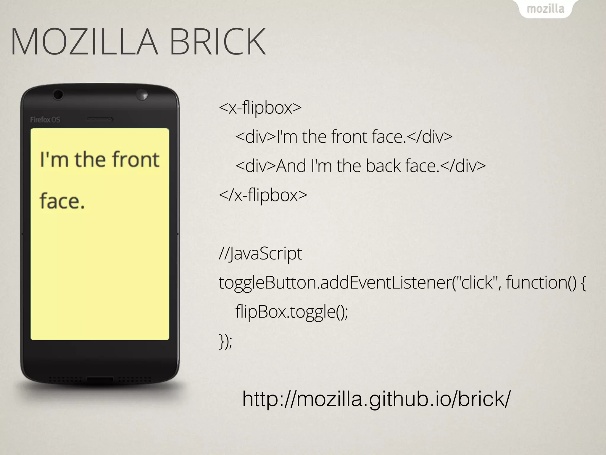 MOZILLA BRICK
<x-flipbox>
<div>I'm the front face.</div>
<div>And I'm the back face.</div>
</x-flipbox>
!
//JavaScript
toggleButton.addEventListener("click", function() {
flipBox.toggle();
});
http://mozilla.github.io/brick/
 