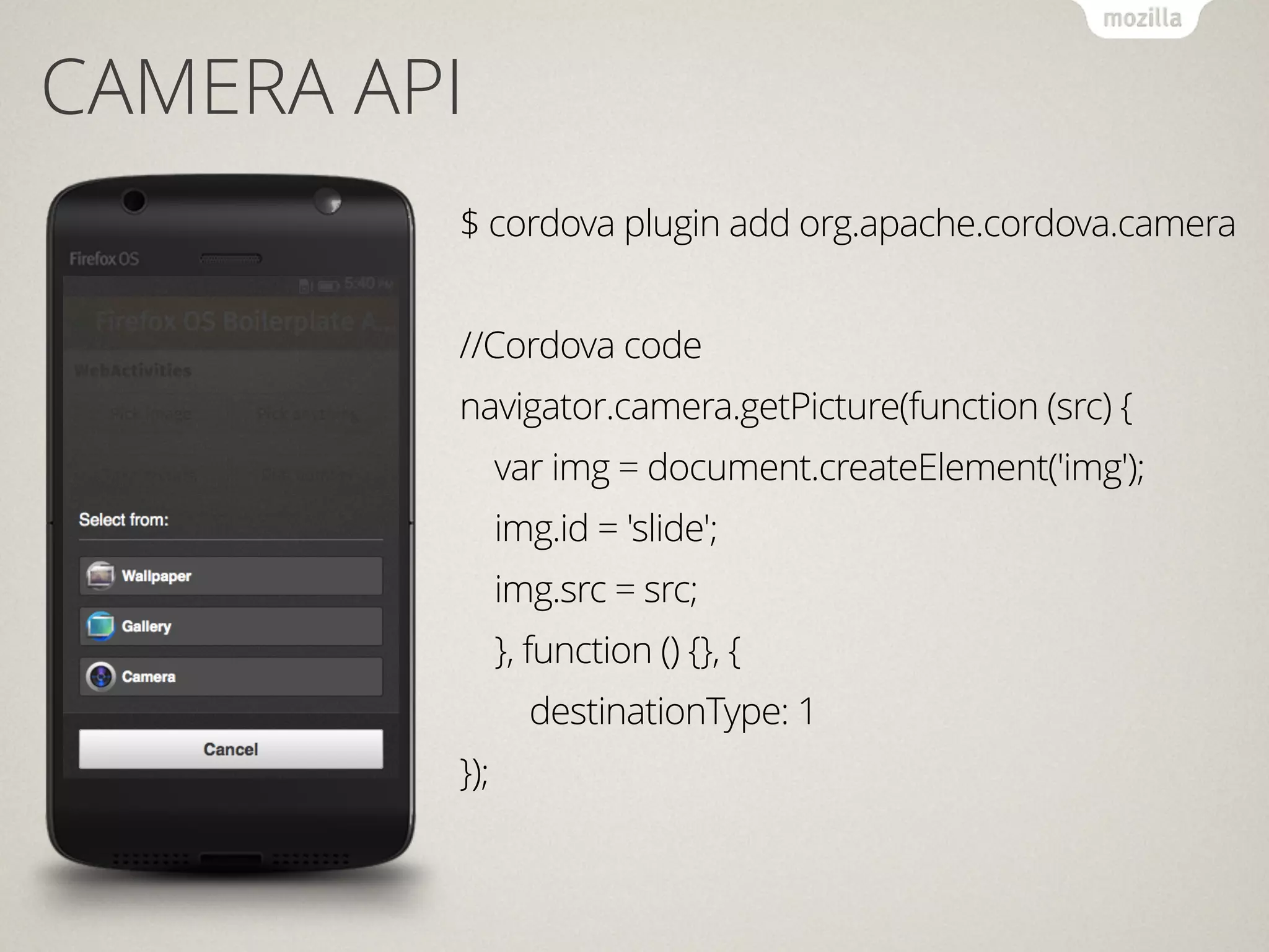 CAMERA API
$ cordova plugin add org.apache.cordova.camera
!
//Cordova code
navigator.camera.getPicture(function (src) {
var img = document.createElement('img');
img.id = 'slide';
img.src = src;
}, function () {}, {
destinationType: 1
});
 