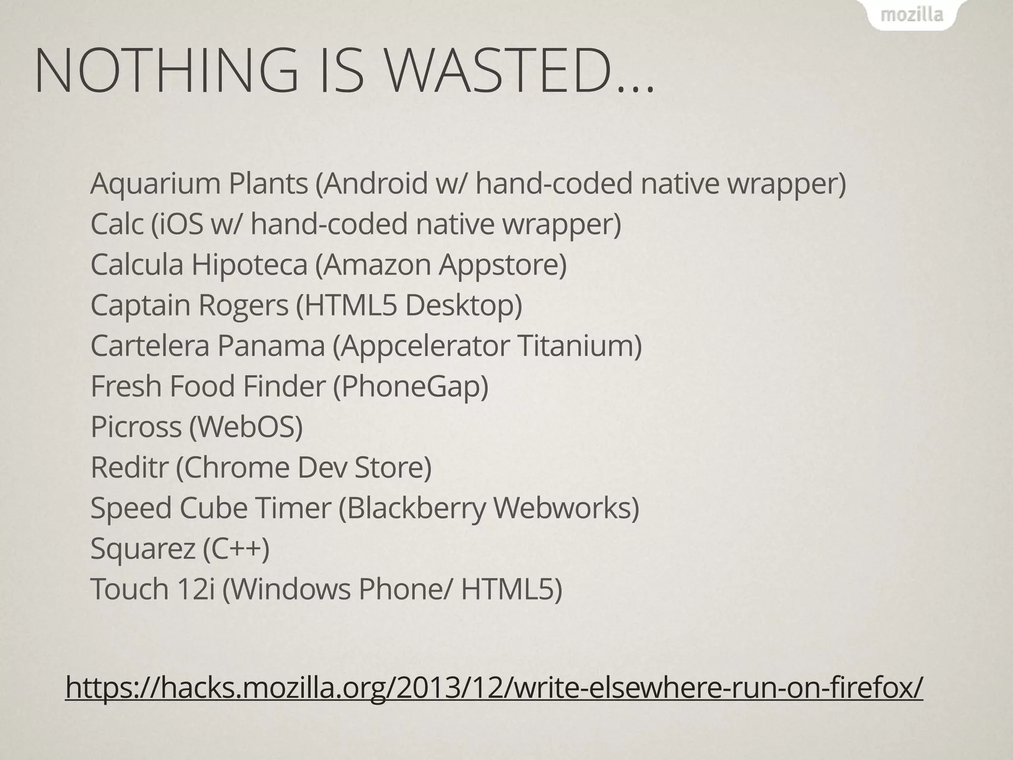 https://hacks.mozilla.org/2013/12/write-elsewhere-run-on-firefox/
!
Aquarium Plants (Android w/ hand-coded native wrapper)
Calc (iOS w/ hand-coded native wrapper)
Calcula Hipoteca (Amazon Appstore)
Captain Rogers (HTML5 Desktop)
Cartelera Panama (Appcelerator Titanium)
Fresh Food Finder (PhoneGap)
Picross (WebOS)
Reditr (Chrome Dev Store)
Speed Cube Timer (Blackberry Webworks)
Squarez (C++)
Touch 12i (Windows Phone/ HTML5)
NOTHING IS WASTED…
 