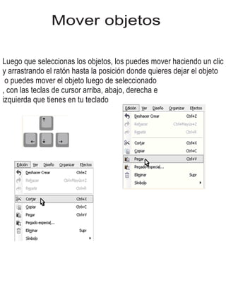 Mover objetos
Luego que seleccionas los objetos, los puedes mover haciendo un clic
y arrastrando el ratón hasta la posición donde quieres dejar el objeto
o puedes mover el objeto luego de seleccionado
, con las teclas de cursor arriba, abajo, derecha e
izquierda que tienes en tu teclado
 