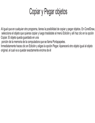 CopiaryPegarobjetos
Al igual que en cualquier otro programa, tienes la posibilidad de copiar y pegar objetos. En CorelDraw,
selecciona el objeto que quieras copiar y luego trasládate al menú Edición y allí haz clic en la opción
Copiar. El objeto queda guardado en una
porción de la memoria de la computadora que se llama Portapapeles.
Inmediatamente haces clic en Edición y eliges la opción Pegar.Aparecerá otro objeto igual al objeto
original, el cual va a quedar exactamente encima de él
 