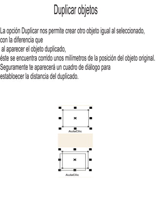 Duplicarobjetos
La opción Duplicar nos permite crear otro objeto igual al seleccionado,
con la diferencia que
al aparecer el objeto duplicado,
éste se encuentra corrido unos milímetros de la posición del objeto original.
Seguramente te aparecerá un cuadro de diálogo para
establoecer la distancia del duplicado.
 