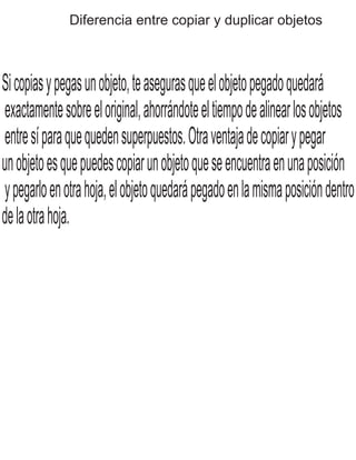 Diferencia entre copiar y duplicar objetos
Sicopiasypegasunobjeto,teasegurasqueelobjetopegadoquedará
exactamentesobreeloriginal,ahorrándoteeltiempodealinearlosobjetos
entresíparaquequedensuperpuestos.Otraventajadecopiarypegar
unobjetoesquepuedescopiarunobjetoqueseencuentraenunaposición
ypegarloenotrahoja,elobjetoquedarápegadoenlamismaposicióndentro
delaotrahoja.
 