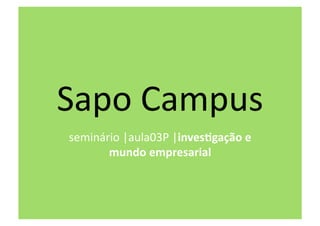 Sapo Campus 
seminário |aula03P |inves&gação e 
       mundo empresarial  
 