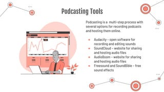Podcasting Tools
Podcasting is a multi-step process with
several options for recording podcasts
and hosting them online.
● Audacity – open software for
recording and editing sounds
● SoundCloud – website for sharing
and hosting audio files
● AudioBoom – website for sharing
and hosting audio files
● Freesound and SoundBible – free
sound effects
 