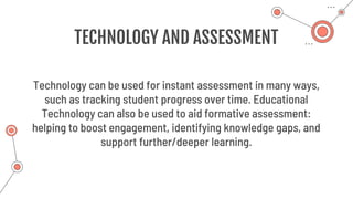 TECHNOLOGY AND ASSESSMENT
Technology can be used for instant assessment in many ways,
such as tracking student progress over time. Educational
Technology can also be used to aid formative assessment:
helping to boost engagement, identifying knowledge gaps, and
support further/deeper learning.
 