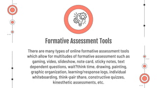 Formative Assessment Tools
There are many types of online formative assessment tools
which allow for multitudes of formative assessment such as
gaming, video, slideshow, note card, sticky notes, text
dependent questions, wait?think time, drawing, painting,
graphic organization, learning/response logs, individual
whiteboarding, think-pair share, constructive quizzes,
kinesthetic assessments, etc.
 