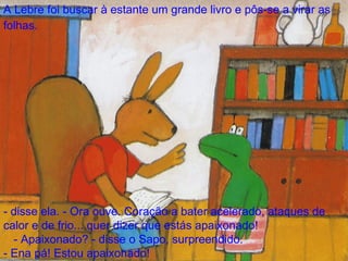 A Lebre foi buscar à estante um grande livro e pôs-se a virar as folhas.   - disse ela. - Ora ouve. Coração a bater acelerado, ataques de calor e de frio... quer dizer que estás apaixonado! - Apaixonado? - disse o Sapo, surpreendido.  - Ena pá! Estou apaixonado! 