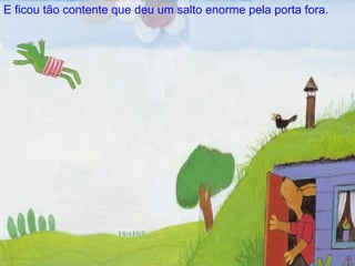 E ficou t ão  contente que deu um salto enorme pela porta fora. 