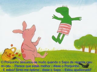 O Porquinho assustou-se muito quando o Sapo de repente caiu do céu. - Parece que estás melhor - disse o Porquinho. - E estou! Sinto-me óptimo - disse o Sapo. - Estou apaixonado! 