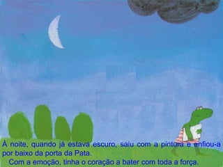 À noite, quando já estava escuro, saiu com a pintura e enfiou-a por baixo da porta da Pata. Com a emoção, tinha o coração a bater com toda a força. 