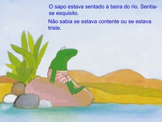 O sapo estava sentado à beira do rio. Sentia-se esquisito. Não sabia se estava contente ou se estava triste. 