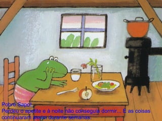 Pobre Sapo! Perdeu o apetite e à noite não conseguia dormir... E as coisas continuaram assim durante semanas. 