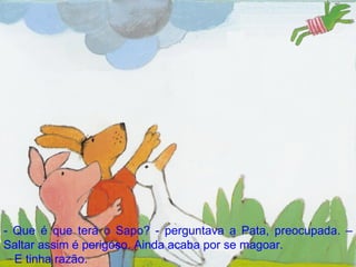 - Que é que terá o Sapo? - perguntava a Pata, preocupada. – Saltar assim é perigoso. Ainda acaba por se magoar. E tinha razão. 