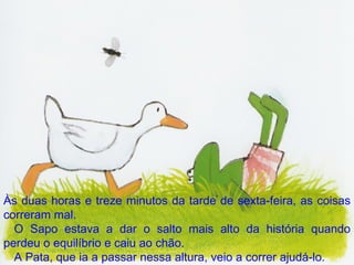 Às duas horas e treze minutos da tarde de sexta-feira, as coisas correram mal. O Sapo estava a dar o salto mais alto da história quando perdeu o equilíbrio e caiu ao chão. A Pata, que ia a passar nessa altura, veio a correr ajudá-lo. 