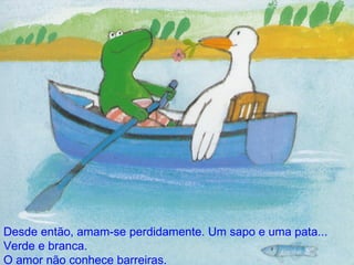 Desde então, amam-se perdidamente. Um sapo e uma pata... Verde e branca. O amor não conhece barreiras. 