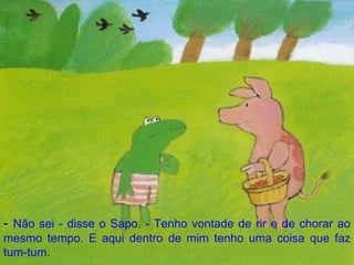 -  Não sei - disse o Sapo. - Tenho vontade de rir e de chorar ao mesmo tempo. E aqui dentro de mim tenho uma coisa que faz tum-tum. 