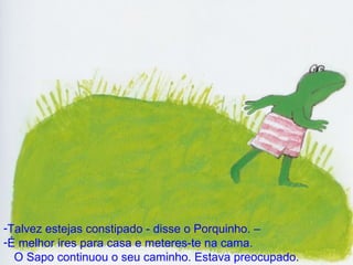 Talvez estejas constipado - disse o Porquinho. – É melhor ires para casa e meteres-te na cama. O Sapo continuou o seu caminho. Estava preocupado. 